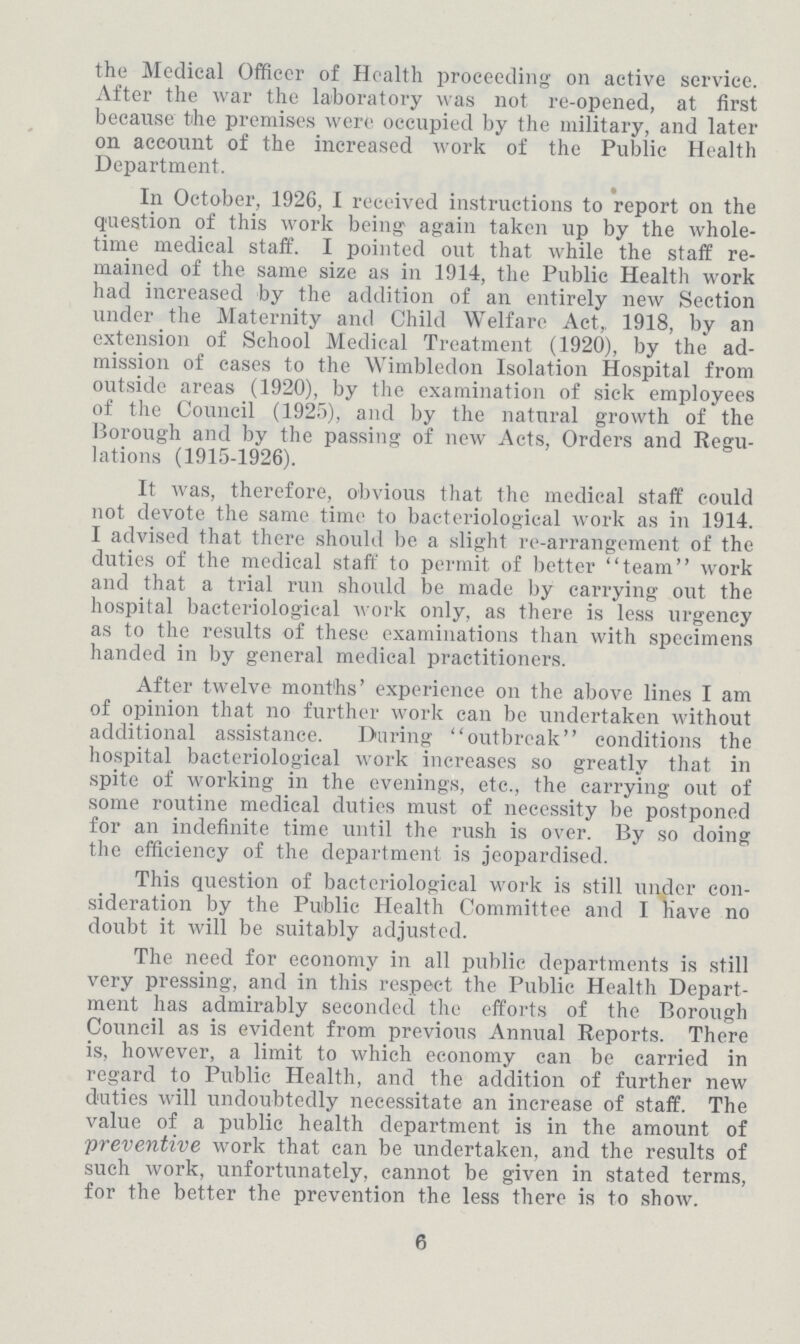 the Medical Officer of Health proceeding on active service. After the war the laboratory was not re-opened, at first because the premises were occupied by the military, and later on account of the increased work of the Public Health Department. In October, 1926, I received instructions to report on the question of this work being again taken up by the whole time medical staff. I pointed out that while the staff re mained of the same size as in 1914, the Public Health work had increased by the addition of an entirely new Section under the Maternity and Child Welfare Act,, 1918, by an extension of School Medical Treatment (1920), by the ad mission of cases to the Wimbledon Isolation Hospital from outside areas (1920), by the examination of sick employees of the Council (1925), and by the natural growth of the Borough and by the passing of new Acts, Orders and Regu lations (1915-1926). It was, therefore, obvious that the medical staff could not devote the same time to bacteriological work as in 1914. I advised that there should be a slight re-arrangement of the duties of the medical staff to permit of better team work and that a trial run should be made by carrying out the hospital bacteriological work only, as there is less urgency as to the results of these examinations than with specimens handed in by general medical practitioners. After twelve months' experience on the above lines I am of opinion that no further work can be undertaken without additional assistance. During outbreak conditions the hospital bacteriological work increases so greatly that in spite of working in the evenings, etc., the carrying out of some routine medical duties must of necessity be postponed for an indefinite time until the rush is over. By so doing the efficiency of the department is jeopardised. This question of bacteriological work is still under con sideration by the Public Health Committee and I have no doubt it will be suitably adjusted. The need for economy in all public departments is still very pressing, and in this respect the Public Health Depart ment has admirably seconded the efforts of the Borough Council as is evident from previous Annual Reports. There is, however, a limit to which economy can be carried in regard to Public Health, and the addition of further new duties will undoubtedly necessitate an increase of staff. The value of a public health department is in the amount of preventive work that can be undertaken, and the results of such work, unfortunately, cannot be given in stated terms, for the better the prevention the less there is to show. 6