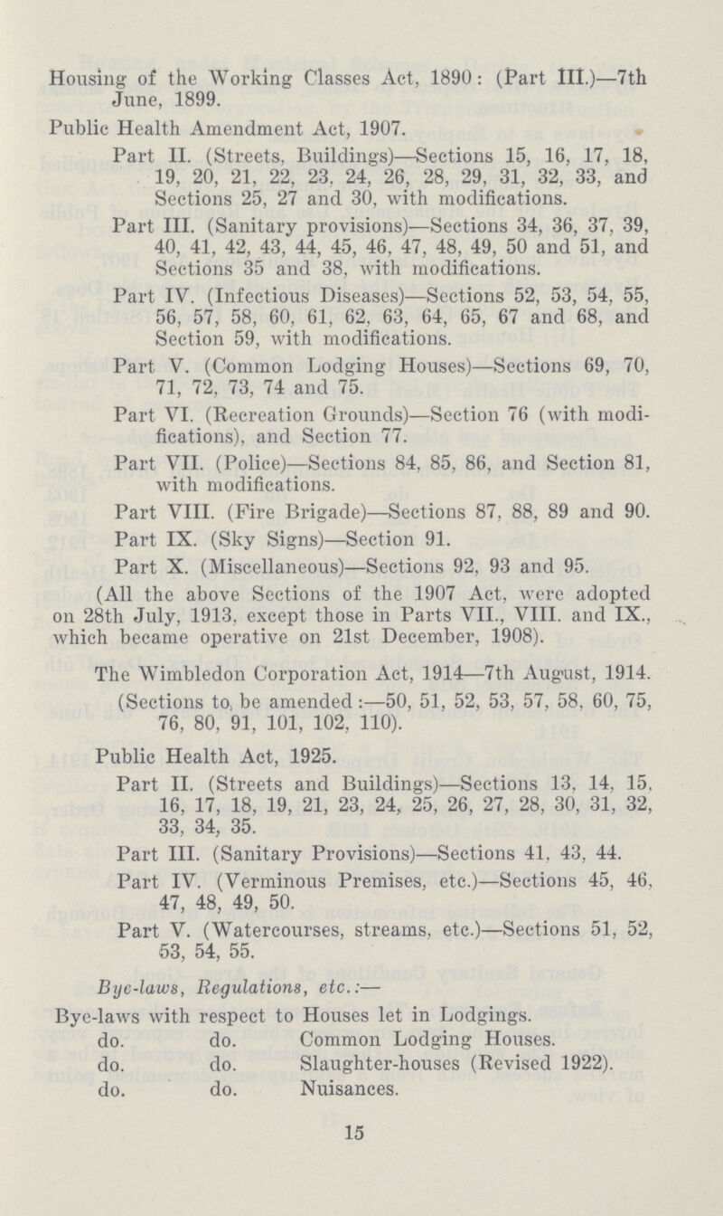 Housing of the Working Classes Act, 1890: (Part III.)—7th June, 1899. Public Health Amendment Act, 1907. Part II. (Streets, Buildings)—Sections 15, 16, 17, 18, 19, 20, 21, 22, 23, 24, 26, 28, 29, 31, 32, 33, and Sections 25, 27 and 30, with modifications. Part III. (Sanitary provisions)—Sections 34, 36, 37, 39, 40, 41, 42, 43, 44, 45, 46, 47, 48, 49, 50 and 51, and Sections 35 and 38, with modifications. Part IV. (Infectious Diseases)—Sections 52, 53, 54, 55, 56, 57, 58, 60, 61, 62, 63, 64, 65, 67 and 68, and Section 59, with modifications. Part V. (Common Lodging Houses)—Sections 69, 70, 71, 72, 73, 74 and 75. Part VI. (Recreation Grounds)—Section 76 (with modi fications), and Section 77. Part VII. (Police)—Sections 84, 85, 86, and Section 81, with modifications. Part VIII. (Fire Brigade)—Sections 87, 88, 89 and 90. Part IX. (Sky Signs)—Section 91. Part X. (Miscellaneous)—Sections 92, 93 and 95. (All the above Sections of the 1907 Act, were adopted on 28th July, 1913, except those in Parts VII., VIII. and IX., which became operative on 21st December, 1908). The Wimbledon Corporation Act, 1914—7th August, 1914. (Sections to, be amended:—50, 51, 52, 53, 57, 58, 60, 75, 76, 80, 91, 101, 102, 110). Public Health Act, 1925. Part II. (Streets and Buildings)—Sections 13. 14, 15, 16, 17, 18, 19, 21, 23, 24, 25, 26, 27, 28, 30, 31, 32, 33, 34, 35. Part III. (Sanitary Provisions)—Sections 41, 43, 44. Part IV. (Verminous Premises, etc.)—Sections 45, 46, 47, 48, 49, 50. Part V. (Watercourses, streams, etc.)—Sections 51, 52, 53, 54, 55. Bye-laws, Regulations, etc.:— Bye-laws with respect to Houses let in Lodgings. do. do. Common Lodging Houses. do. do. Slaughter-houses (Revised 1922). do. do. Nuisances. 15