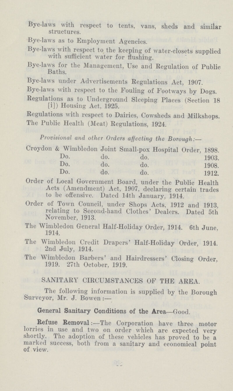 Bye-laws with respect to tents, vans, sheds and similar structures. Bye-laws as to Employment Agencies. Bye-laws with respect to the keeping of water-closets supplied with sufficient water for flushing. Bye-laws for the Management, Use and Regulation of Public Baths. Bye-laws under Advertisements Regulations Act, 1907. Bye-laws with respect to the Fouling of Footways by Dogs. Regulations as to Underground Sleeping Places (Section 18 [i]) Housing Act, 1925. Regulations with respect to Dairies, Cowsheds and Milkshops. The Public Health (Meat) Regulations, 1924. Provisional and, other Orders affecting the Borough:— Croydon & Wimbledon Joint Small-pox Hospital Order, 1898. Do. do. do. 1903. Do. do. do. 1908. Do. do. do. 1912. Order of Local Government Board, under the Public Health Acts (Amendment) Act, 1907, declaring certain trades to be offensive. Dated 14th January, 1914. Order of Town Council, under Shops Acts, 1912 and 1913, relating to Second-hand Clothes' Dealers. Dated 5th November, 1913. The Wimbledon General Half-Holiday Order, 1914. 6th June, 1914. The Wimbledon Credit Drapers' Half-Holiday Order, 1914. 2nd July, 1914. The Wimbledon Barbers' and Hairdressers' Closing Order, 1919. 27th October, 1919. SANITARY CIRCUMSTANCES OF THE AREA. The following information is supplied by the Borough Surveyor, Mr. J. Bowen:— General Sanitary Conditions of the Area—Good. Refuse Removal:—The Corporation have three motor lorries in use and two on order which are expected very shortly. The adoption of these vehicles has proved to be a marked success, both from a sanitary and economical point of view.