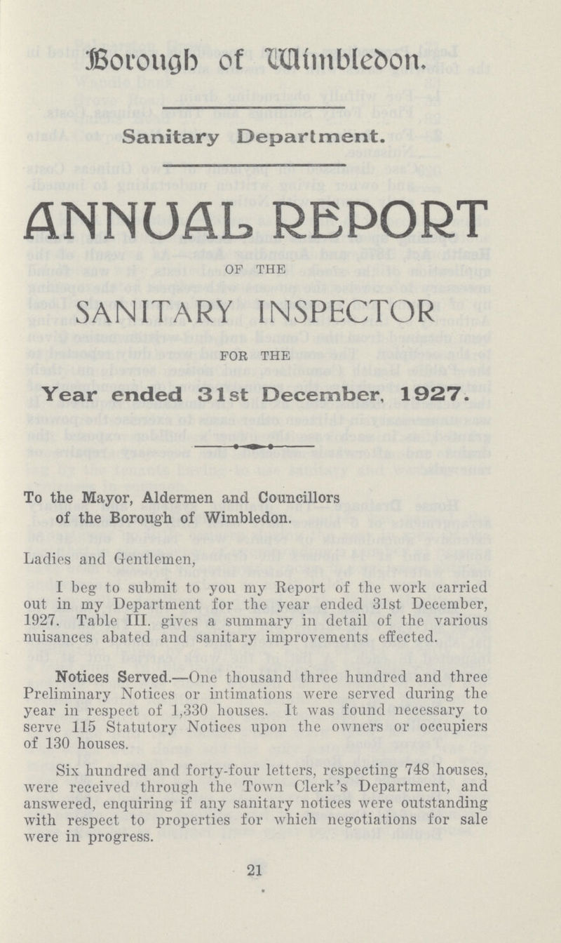Borough of Wimbledon. Sanitary Department. ANNUAL. REPORT OF THE SANITARY INSPECTOR FOR THE Year ended 31st December, 1927. To the Mayor, Aldermen and Councillors of the Borough of Wimbledon. Ladies and Gentlemen, I beg to submit to you my Report of the work carried out in my Department for the year ended 31st December, 1927. Table III. gives a summary in detail of the various nuisances abated and sanitary improvements effected. Notices Served.—One thousand three hundred and three Preliminary Notices or intimations were served during the year in respect of 1,330 houses. It was found necessary to serve 115 Statutory Notices upon the owners or occupiers of 130 houses. Six hundred and forty-four letters, respecting 748 houses, were received through the Town Clerk's Department, and answered, enquiring if any sanitary notices were outstanding with respect to properties for which negotiations for sale were in progress. 21
