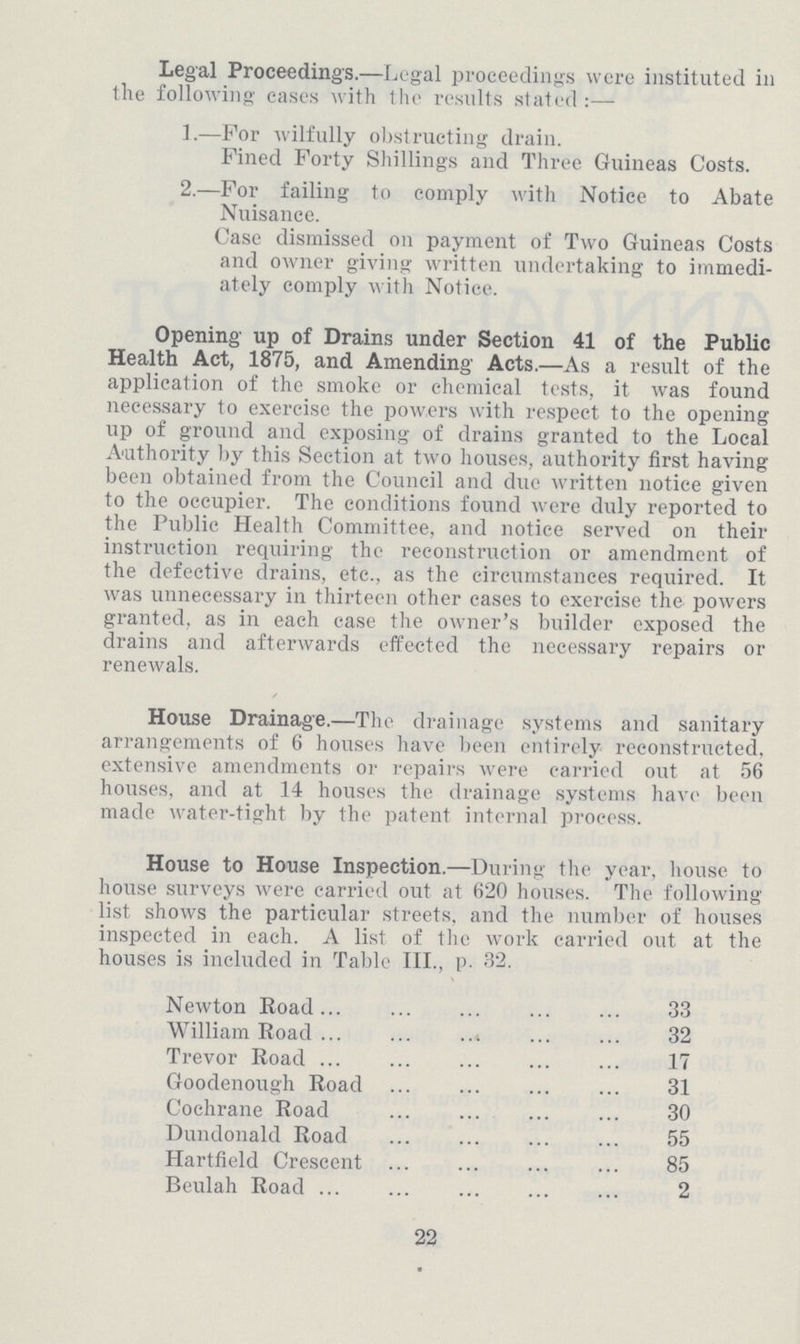 Legal Proceedings.—Legal proceedings were instituted in the following eases with the results stated:— 1.—For wilfully obstructing drain. Fined Forty Shillings and Three Guineas Costs. 2.—For failing to comply with Notice to Abate Nuisance. Case dismissed on payment of Two Guineas Costs and owner giving written undertaking to immedi ately comply with Notice. Opening up of Drains under Section 41 of the Public Health Act, 1875, and Amending Acts.—As a result of the application of the smoke or chemical tests, it was found necessary to exercise the powers with respect to the opening up of ground and exposing of drains granted to the Local Authority by this Section at two houses, authority first having been obtained from the Council and due written notice given to the occupier. The conditions found were duly reported to the Public Health Committee, and notice served on their instruction requiring the reconstruction or amendment of the defective drains, etc., as the circumstances required. It was unnecessary in thirteen other cases to exercise the powers granted, as in each case the owner's builder exposed the drains and afterwards effected the necessary repairs or renewals. House Drainage.—The drainage systems and sanitary arrangements of 6 houses have been enlirely reconstructed, extensive amendments or repairs were carried out at 56 houses, and at 14 houses the drainage systems have been made water-tight by the patent internal process. House to House Inspection.—During the year, house to house surveys were carried out at 620 houses. The following list shows the particular streets, and the number of houses inspected in each. A list of the work carried out at the houses is included in Table III., p. 32. Newton Road 33 William Road 32 Trevor Road 17 Goodenough Road 31 Cochrane Road 30 Dundonald Road 55 Hartfield Crescent 85 Beulah Road 2 22