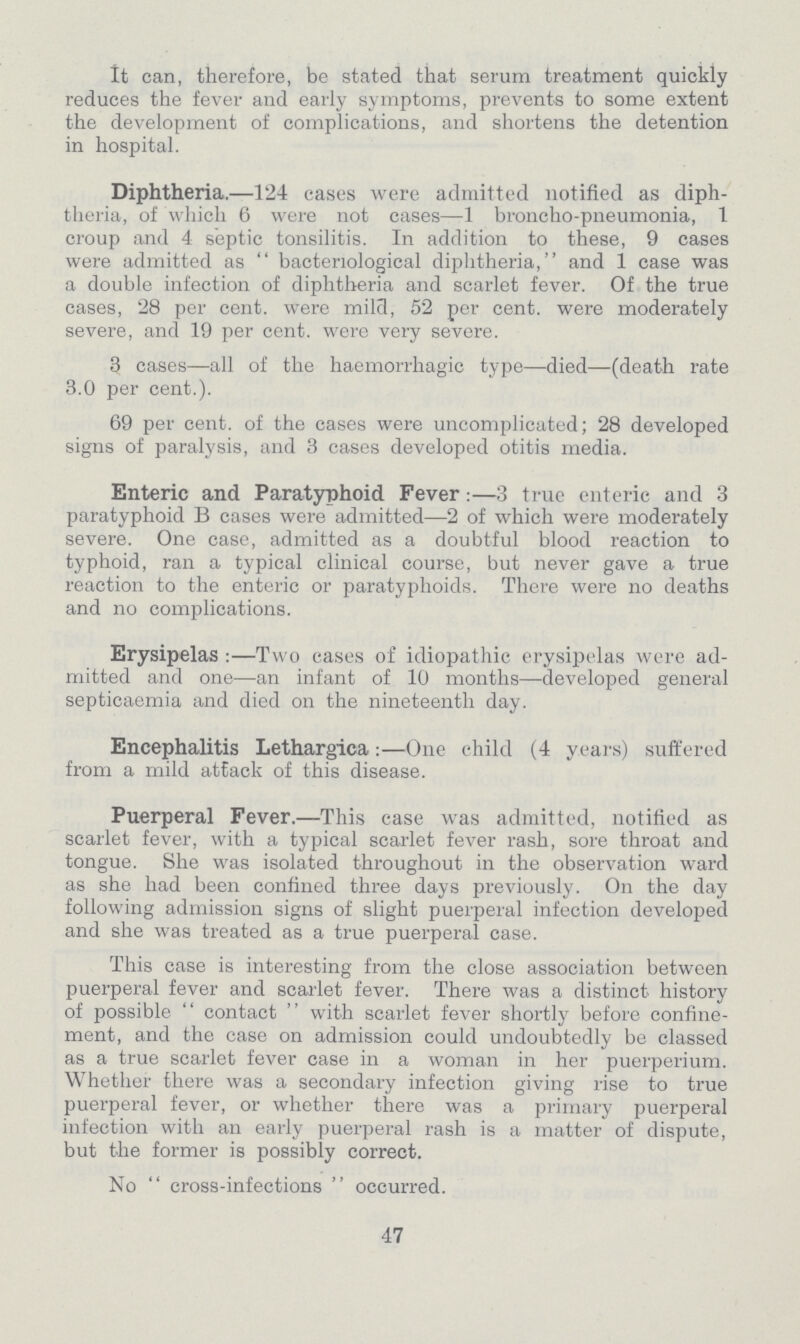 It can, therefore, be stated that serum treatment quickly reduces the fever and early symptoms, prevents to some extent the development of complications, and shortens the detention in hospital. Diphtheria.—124 cases were admitted notified as diph theria, of which 6 were not cases—1 broncho-pneumonia, 1 croup and 4 septic tonsilitis. In addition to these, 9 cases were admitted as bacteriological diphtheria, and 1 case was a double infection of diphtheria and scarlet fever. Of the true cases, 28 per cent. were mild, 52 per cent. were moderately severe, and 19 per cent. were very severe. 3 cases—all of the haemorrhagic type—died—(death rate 3.0 per cent.). 69 per cent. of the cases were uncomplicated; 28 developed signs of paralysis, and 3 cases developed otitis media. Enteric and Paratyphoid Fever:—3 true enteric and 3 paratyphoid B cases were admitted—2 of which were moderately severe. One case, admitted as a doubtful blood reaction to typhoid, ran a typical clinical course, but never gave a true reaction to the enteric or paratyphoids. There were no deaths and no complications. Erysipelas:—Two cases of idiopathic erysipelas were ad mitted and one—an infant of 10 months—developed general septicaemia and died on the nineteenth day. Encephalitis Lethargica:—One child (4 years) suffered from a mild attack of this disease. Puerperal Fever.—This case was admitted, notified as scarlet fever, with a typical scarlet fever rash, sore throat and tongue. She was isolated throughout in the observation ward as she had been confined three days previously. On the day following admission signs of slight puerperal infection developed and she was treated as a true puerperal case. This case is interesting from the close association between puerperal fever and scarlet fever. There was a distinct history of possible contact with scarlet fever shortly before confine ment, and the case on admission could undoubtedly be classed as a true scarlet fever case in a woman in her puerperium. Whether there was a secondary infection giving rise to true puerperal fever, or whether there was a primary puerperal infection with an early puerperal rash is a matter of dispute, but the former is possibly correct. No cross-infections occurred. 47