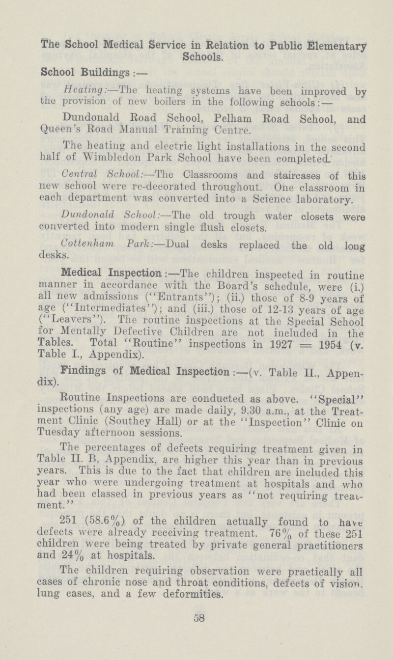 The School Medical Service in Relation to Public Elementary Schools. School Buildings:— Heating:—The heating systems have been improved by the provision of new boilers in the following schools:— Dundonald Road School, Pelham Road School, and Queen's Road Manual Training Centre. The heating and electric light installations in the second half of Wimbledon Park School have been completed. Central School:—The Classrooms and staircases of this new school were re-decorated throughout. One classroom in each department was converted into a Science laboratory. Dundonald School:—The old trough water closets were converted into modern single flush closets. Cottenham Park:—Dual desks replaced the old long desks. Medical Inspection:—The children inspected in routine manner in accordance with the Board's schedule, were (i.) all new admissions (Entrants); (ii.) those of 8-9 years of age (Intermediates); and (iii.) those of 12-13 years of age (Leavers). The routine inspections at the Special School for Mentally Defective Children are not included in the Tables. Total Routine inspections in 1927=1954 (v. Table I., Appendix). Finding's of Medical Inspection:—(v. Table II., Appen dix). Routine Inspections are conducted as above. Special inspections (any age) are made daily, 9.30 a.m., at the Treat ment Clinic (Southey Hall) or at the Inspection Clinic on Tuesday afternoon sessions. The percentages of defects requiring treatment given in Table II. B, Appendix, are higher this year than in previous years. This is due to the fact that children are included this year who were undergoing treatment at hospitals and who had been classed in previous years as not requiring treat ment. 251 (58.6%) of the children actually found to have defects were already receiving treatment. 76% of these 251 children were being treated by private general practitioners and 24% at hospitals. The children requiring observation were practically all cases of chronic nose and throat conditions, defects of vision, lung cases, and a few deformities. 58