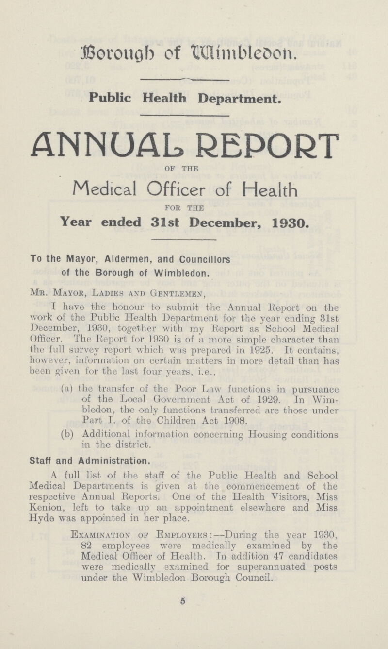 Borough of Wimbledon. Public Health Department. ANNUAL REPORT of the Medical Officer of Health for the Year ended 31st December, 1930. To the Mayor, Aldermen, and Councillors of the Borough of Wimbledon. Mr. Mayor, Ladies and Gentlemen, I have the honour to submit the Annual Report on the work of the Public Health Department for the year ending 31st December, 1930, together with my Report as School Medical Officer. The Report for 1930 is of a more simple character than the full survey report which was prepared in 1925. It contains, however, information on certain matters in more detail than has been given for the last four years, i.e., (a) the transfer of the Poor Law functions in pursuance of the Local Government Act of 1929. In Wim bledon, the only functions transferred are those under Part I. of the Children Act 1908. (b) Additional information concerning Housing conditions in the district. Staff and Administration. A full list of the staff of the Public Health and School Medical Departments is given at the commencement of the respective Annual Reports. One of the Health Visitors, Miss Kenion, left to take up an appointment elsewhere and Miss Hyde was appointed in her place. Examination of Employees:—During the year 1930, 82 employees were medically examined by the Medical Officer of Health. In addition 47 candidates were mcdically examined for superannuated posts under the Wimbledon Borough Council. 5