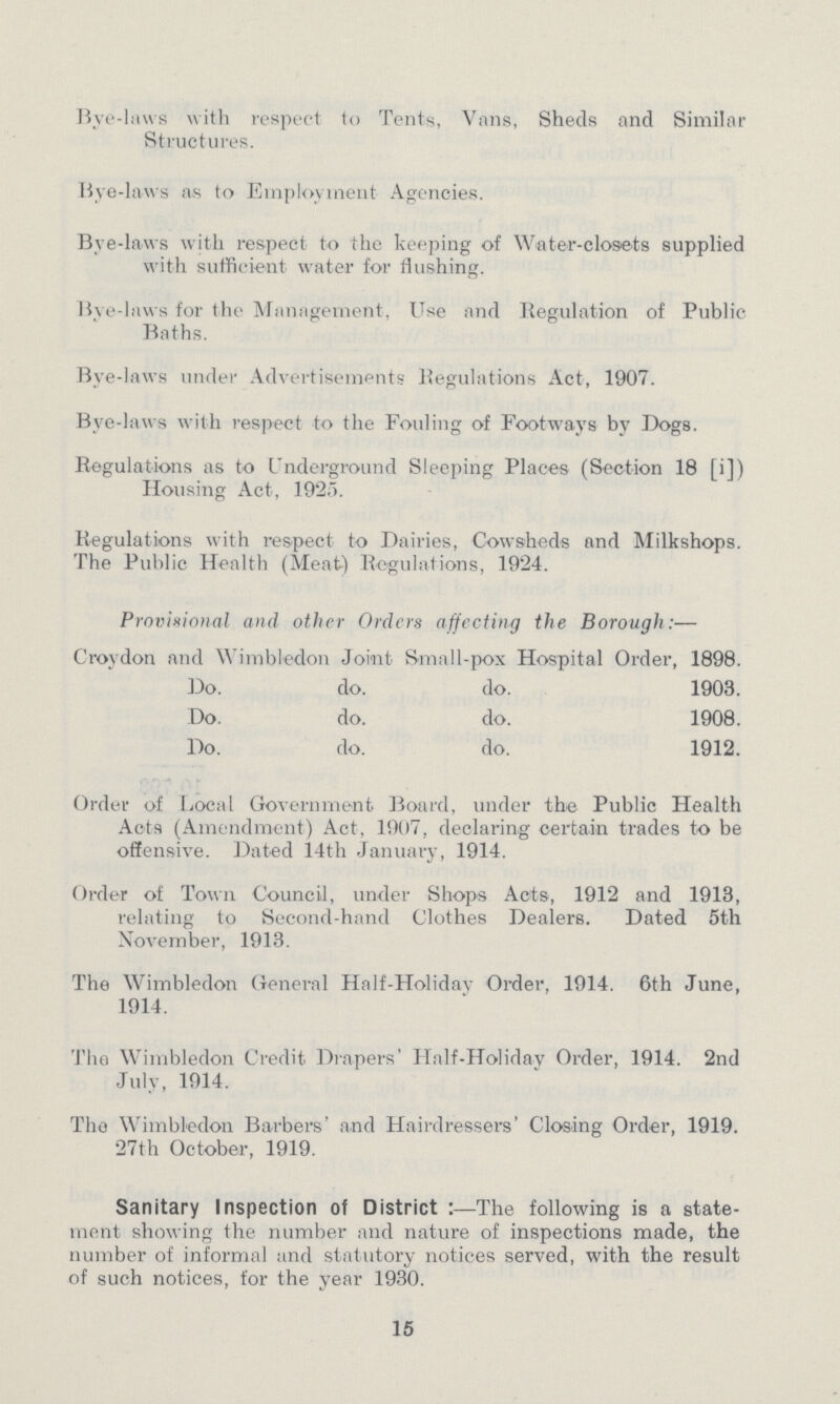 Bye-laws with respect to Tents, Vans, Sheds and Similar Structures. live-laws as to Employment Agencies. Bye-laws with respect to the keeping of Water-closets supplied with sufficient water for flushing. Bye-laws for the Management, Use and Regulation of Public Baths. Bye-laws under Advertisements Regulations Act, 1907. Bye-laws with respect to the Fouling of Footways by Dogs. Regulations as to Underground Sleeping Places (Section 18 [i]) Housing Act, 1925. Regulations with respect to Dairies, Cowsheds and Milkshops. The Public Health (Meat) Regulations, 1924. Provisional and other Orders affecting the Borough:— Croydon and Wimbledon Joint Small-pox Hospital Order, 1898. Do. do. do. 1903. Do. do. do. 1908. Do. do. do. 1912. Order of Local Government Board, under the Public Health Acts (Amendment) Act, 1907, declaring certain trades to be offensive. Dated 14th January, 1914. Order of Town Council, under Shops Acts, 1912 and 1913, relating to Second-hand Clothes Dealers. Dated 5th November, 1913. The Wimbledon General Half-Holiday Order, 1914. 6th June, 1914. The Wimbledon Credit Drapers' Half-Holiday Order, 1914. 2nd July, 1914. Tho Wimbledon Barbers' and Hairdressers' Closing Order, 1919. 27th October, 1919. Sanitary Inspection of District The following is a state ment showing the number and nature of inspections made, the number of informal and statutory notices served, with the result of such notices, for the year 1930. 15