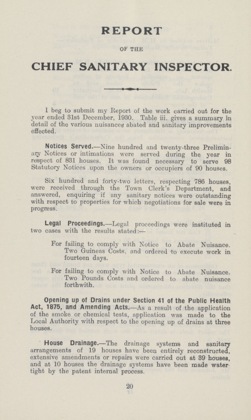 REPORT OF THE CHIEF SANITARY INSPECTOR. I beg to submit my Report of the work carried out for the year ended 31st December, 1930. Table iii. gives a summary in detail of the various nuisances abated and sanitary improvements effected. Notices Served.—Nine hundred and twenty-three Prelimin ary Notices or intimations were served during the year in respect of 831 houses. It was found necessary to serve 98 Statutory Notices upon the owners or occupiers of 90 houses. Six hundred and forty-two letters, respecting 786 houses, were received through the Town Clerk's Department, and answered, enquiring if any sanitary notices were outstanding with respect to properties for which negotiations for sale were in progress. Legal Proceedings.—Legal proceedings were instituted in two cases with the results stated:— For failing to comply with Notice to Abate Nuisance. Two Guineas Costs, and ordered to execute work in fourteen days. For failing to comply with Notice to Abate Nuisance. Two Pounds Costs and ordered to abate nuisance forthwith. Opening up of Drains under Section 41 of the Public Health Act, 1875, and Amending Acts.—As a result of the application of the smoke or chemical tests, application was made to the Local Authority with respect to the opening up of drains at three houses. House Drainage.—The drainage systems and sanitary arrangements of 19 houses have been entirely reconstructed, extensive amendments or repairs were carried out at 39 houses, and at 10 houses the drainage systems have been made water tight by the patent internal process. 20