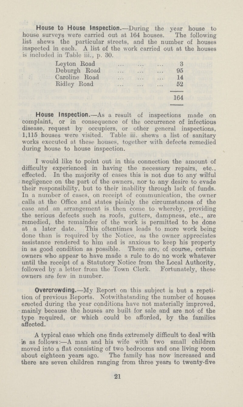 House to House Inspection.—During the year house to house surveys were carried out at 164 houses. The following list shews the particular streets, and the number of houses inspected in each. A list of the work carried out at the houses is included in Table iii., p. 30. Leyton Road 3 Deburgh Road 95 Caroline Road 14 Ridley Road 52 164 House Inspection.—As a result of inspections made on complaint, or in consequence of the occurrence of infectious disease, request by occupiers, or other general inspections, 1,115 houses were visited. Table iii. shews a list of sanitary works executed at these houses, together with defects remedied during house to house inspection. I would like to point out in this connection the amount of difficulty experienced in having the necessary repairs, etc., effected. In the majority of cases this is not due to any wilful negligence on the part of the owners, nor to any desire to evade their responsibility, but to their inability through lack of funds. In a number of cases, on receipt of communication, the owner calls at the Office and states plainly the circumstances of the case and an arrangement is then come to whereby, providing the serious defects such as roofs, gutters, dampness, etc., are remedied, the remainder of the work is permitted to be done at a later date. This oftentimes leads to more work being done than is required by the Notice, as the owner appreciates assistance rendered to him and is anxious to keep his property in as good condition as possible. There are, of course, certain owners who appear to have made a rule to do no work whatever until the receipt of a Statutory Notice from the Local Authority, followed by a letter from the Town Clerk. Fortunately, these owners are few in number. Overcrowding.—My Report on this subject is but a repeti tion of previous Reports. Notwithstanding the number of houses erected during the year conditions have not materially improved, mainly because the houses are built for sale and are not of the type required, or which could be afforded, by the families affected. A typical case which one finds extremely difficult to deal with is as follows:—A man and his wife with two small children moved into a flat consisting of two bedrooms and one living room about eighteen years ago. The family has now increased and there are seven children ranging from three years to twenty-five 21