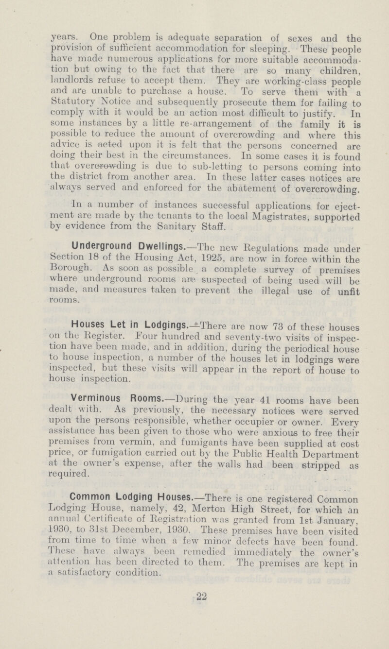 years. One problem is adequate separation of sexes and the provision of sufficient accommodation for sleeping. These people have made numerous applications for more suitable accommoda tion but owing to the fact that there are so many children, landlords refuse to accept them. They are working-class people and are unable to purchase a house. To serve them with a Statutory Notice and subsequently prosecute them for failing to comply with it would be an action most difficult to justify. In some instances by a little re-arrangement of the family it is possible to reduce the amount of overcrowding and where this advice is acted upon it is felt that the persons concerned are doing their best in the circumstances. In some cases it is found that overcrowding is due to sub-letting to persons coming into the district from another area. In these latter cases notices are always served and enforced for the abatement of overcrowding. In a number of instances successful applications for eject ment are made by the tenants to the local Magistrates, supported by evidence from the Sanitary Staff. Underground Dwellings.—The new Regulations made under Section 18 of the Housing Act, 1925, are now in force within the Borough. As soon as possible a complete survey of premises where underground rooms are suspected of being used will be made, and measures taken to prevent the illegal use of unfit rooms. Houses Let in Lodgings.-There are now 73 of these houses on the Register. Four hundred and seventy-two visits of inspec tion have been made, and in addition, during the periodical house to house inspection, a number of the houses let in lodgings were inspected, but these visits will appear in the report of house to house inspection. Verminous Rooms.—During the year 41 rooms have been dealt with. As previously, the necessary notices were served upon the persons responsible, whether occupier or owner. Every assistance has been given to those who were anxious to free their premises from vermin, and fumigants have been supplied at cost price, or fumigation carried out by the Public Health Department at the owner's expense, after the walls had been stripped as required. Common Lodging Houses.—There is one registered Common Lodging House, namely, 42, Merton High Street, for which an annual Certificate of Registration was granted from 1st January, 1930, to 31st December, 1930. These premises have been visited from time to time when a few minor defects have been found. These have always been remedied immediately the owner's attention has been directed to them. The premises are kept in a satisfactory condition. 22