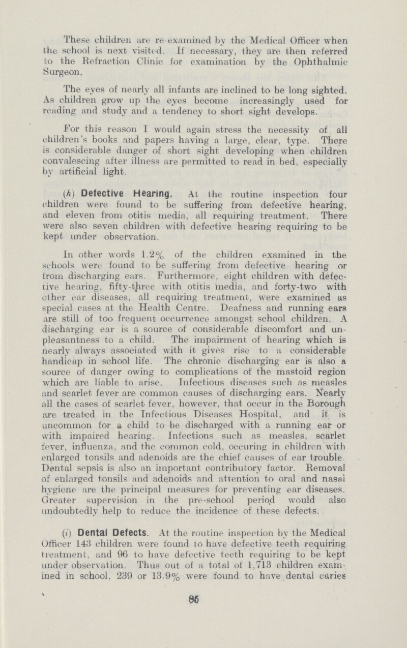 These children are re-examined by the Medical Officer when the school is next visited. If necessary, they are then referred to the Refraction Clinic for examination by the Ophthalmic Surgeon. The eyes of nearly all infants are inclined to be long sighted. As children grow up the eyes become increasingly used for reading and study and a tendency to short sight develops. For this reason I would again stress the necessity of all children's books and papers having a large, clear, type. There is considerable danger of short sight developing when children convalescing after illness are permitted to read in bed, especially by artificial light. (h) Defective Hearing. At the routine inspection four children were found to be suffering from defective hearing, and eleven from otitis media, all requiring treatment. There were also seven children with defective hearing requiring to be kept under observation. In other words 1.2% of the children examined in the schools were found to be suffering from defective hearing or from discharging ears. Furthermore, eight children with defec tive hearing, fifty-three with otitis media, and forty-two with other ear diseases, all requiring treatment, were examined as special cases at the Health Centre. Deafness and running ears are still of too frequent occurrence amongst school children. A discharging ear is a source of considerable discomfort and un pleasantness to a child. The impairment of hearing which is nearly always associated with it gives rise to a considerable handicap in school life. The chronic discharging ear is also a source of danger owing to complications of the mastoid region which are liable to arise. Infectious diseases such as measles and scarlet fever are common causes of discharging ears. Nearly all the cases of scarlet fever, however, that occur in the Borough are treated in the Infectious Diseases Hospital, and it is uncommon for a child to be discharged with a running ear or with impaired hearing. Infections such as measles, scarlet fever, influenza, and the common cold, occuring in children with enlarged tonsils and adenoids are the chief causes of ear trouble Dental sepsis is also an important contributory factor. Removal of enlarged tonsils and adenoids and attention to oral and nasal hygiene are the principal measures for preventing ear diseases. Greater supervision in the pre-school period would also undoubtedly help to reduce the incidence of these defects. (i) Dental Defects. At the routine inspection by the Medical Officer 143 children were found to have defective teeth requiring treatment, and 96 to have defective teeth requiring to be kept under observation. Thus out of a total of 1,713 children exam ined in school, 239 or 13.9% were found to have dental caries 85