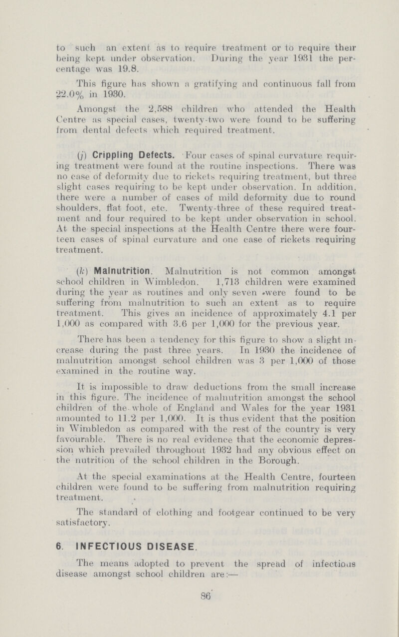 to such an extent as to require treatment or to require their being kept under observation. During the year 1931 the per centage was 19.8. This figure has shown a gratifying and continuous fall from 22.0% in 1930. Amongst the 2,588 children who attended the Health Centre as special cases, twenty-two were found to he suffering from dental defects which required treatment. (j) Crippling Defects. Four cases of spinal curvature requir ing treatment were found at the routine inspections. There was no case of deformity due to rickets requiring treatment, but three slight cases requiring to be kept under observation. In addition, there were a number of cases of mild deformity due to round shoulders, that foot, etc. Twenty-three of these required treat ment and four required to be kept under observation in school. At the special inspections at the Health Centre there were four teen cases of spinal curvature and one case of rickets requiring treatment. (k) Malnutrition. Malnutrition is not common amongst school children in Wimbledon. 1,713 children were examined during the year as routines and only seven were found to be suffering from malnutrition to such an extent as to require treatment. This gives an incidence of approximately 4.1 per 1,000 as compared with 3.6 per 1,000 for the previous year. There has been a tendency for this figure to show a slight in crease during the past three years. In 1930 the incidence of malnutrition amongst school children was 3 per 1,000 of those examined in the routine way. It is impossible to draw deductions from the small increase in this figure. The incidence of malnutrition amongst the school children of the whole of England and Wales for the year 1931 amounted to 11.2 per 1,000. It is thus evident that the position in Wimbledon as compared with the rest of the country is very favourable. There is no real evidence that the economic depres sion which prevailed throughout 1932 had any obvious effect on the nutrition of the school children in the Borough. At the special examinations at the Health Centre, fourteen children were found to be suffering from malnutrition requiring treatment. The standard of clothing and footgear continued to be very satisfactory. 6. INFECTIOUS DISEASE The means adopted to prevent the spread of infectious disease amongst school children are:— 86