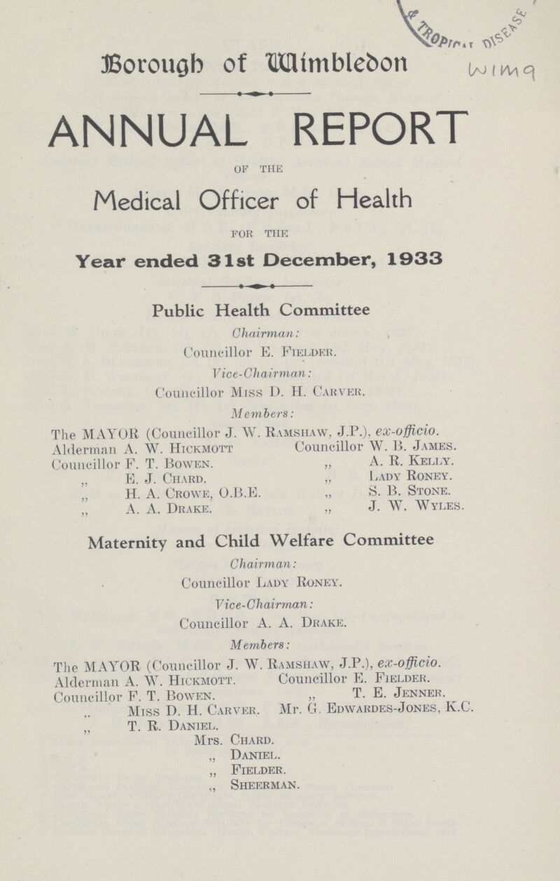 Borough of Wimbledon Wima ANNUAL REPORT of the Medical Officer of Health for the Year ended 31st December, 1933 Public Health Committee Chairman: Councillor E. Fielder. Vice-Chairman: Councillor Miss D. H. Carver. Members: The MAYOR (Councillor J. W. Ramshaw, J.P.), ex-officio. Alderman A. W. Hickmott Councillor W. B. James. Councillor F. T. Bowen. „ A. R. Kelly. „ B. J. Chard. „ Lady Roney. „ H. A. Crowe, O.B.E. „ S. B. Stone. A. A. Drake. „ J. W. Wyles. Maternity and Child Welfare Committee Chairman: Councillor Lady Roney. Vice-Chairman: Councillor A. A. Drake. Members: The MAYOR (Councillor J. W. Ramshaw, J.P.), ex-officio. Alderman A. W. Hickmott. Councillor E. Fielder. Councillor F. T. Bowen. „ T. E. Jenner. Miss D. H. Carver. Mr. G. Edwardes-Jones, K.C. „ T. R. Daniel. Mrs. Chard. „ Daniel. „ Fielder. „ Sheerman.