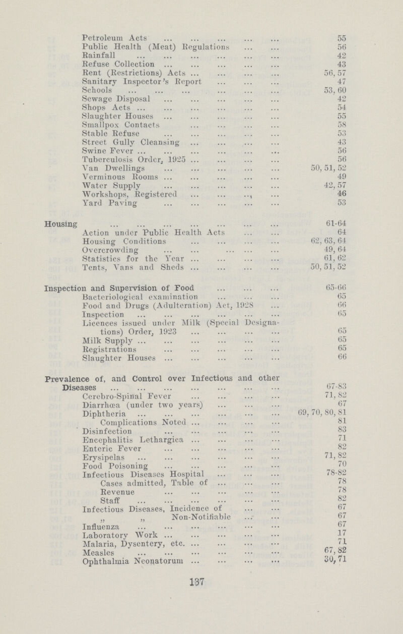 Petroleum Acts 55 Public Health (Meat) Regulations 56 Rainfall 42 Refuse Collection 43 Rent (Restrictions) Acts 56,57 Sanitary Inspector's Report 47 Schools 53,60 Sewage Disposal 42 Shops Acts 54 Slaughter Houses 55 Smallpox Contacts 58 Stable Refuse 53 Street Gully Cleansing 43 Swine Fever 56 Tuberculosis Order, 1925 56 Van Dwellings 50,51,52 Verminous Rooms 49 Water Supply 42,57 Workshops, Registered 46 Yard Paving 53 Housing 61-64 Action under Public Health Acts 64 Housing Conditions 62,63,64 Overcrowding 49,64 Statistics for the Year 61,62 Tents, Vans and Sheds 50,51,52 Inspection and Supervision of Food 65-66 Bacteriological examination 65 Food and Drugs (Adulteration) Act, 1928 66 Inspection 65 Licences issued under Milk. (Special Designa tions) Order, 1923 65 Milk Supply 05 Registrations 65 Slaughter Houses 66 Prevalence of, and Control over Infectious and other Diseases 67-83 Cerebro-Spinal Fever 71,82 Diarrhoea (under two years) 67 Diphtheria 69,70,80,81 Complications Noted 81 Disinfection 83 Encephalitis Lethargica 71 Enteric Fever 82 Erysipelas 71,82 Food Poisoning 70 Infectious Diseases Hospital 78-82 Cases admitted, Table of 78 Revenue 78 Staff 82 Infectious Diseases, Incidence of 67 „ „ Non-Notifiable 67 Influenza 67 Laboratory Work 17 Malaria, Dysentery, etc 71 Measles 2 Ophthalmia Neonatorum 30, 71 137
