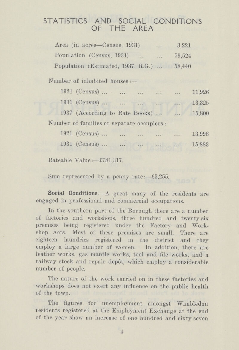 STATISTICS AND SOCIAL CONDITIONS OF THE AREA Area (in acres—Census, 1931) 3,221 Population (Census, 1931) 59,524 Population (Estimated, 1937, R.G.) 58,440 Number of inhabited houses :— 1921 (Census) 11,926 1931 (Census) 13,325 1937 (According to Rate Books) 15,800 Number of families or separate occupiers:— 1921 (Census) 13,998 1931 (Census) 15,883 Rateable Value:—£781,317. Sum represented by a penny rate:—£3,255. Social Conditions.—A great many of the residents are engaged in professional and commercial occupations. In the southern part of the Borough there are a number of factories and workshops, three hundred and twenty-six premises being registered under the Factory and Work shop Acts. Most of these premises are small. There are eighteen laundries registered in the district and they employ a large number of women. In addition, there are leather works, gas mantle works, tool and file works, and a railway stock and repair depot, which employ a considerable number of people. The nature of the work carried on in these factories and workshops does not exert any influence on the public health of the town. The figures for unemployment amongst Wimbledon residents registered at the Employment Exchange at the end of the year show an increase of one hundred and sixty-seven 4