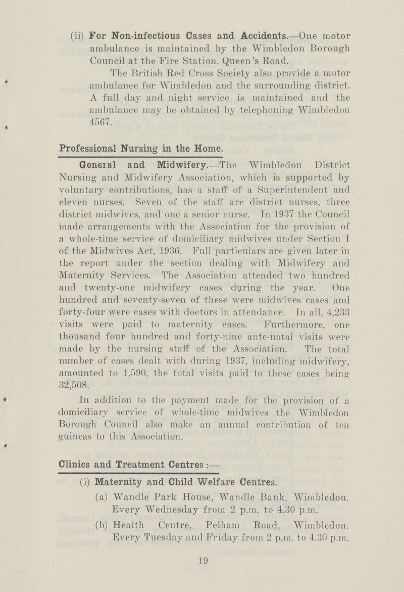 (ii) For Non-infectious Cases and Accidents.—One motor ambulance is maintained by the Wimbledon Borough Council at the Fire Station, Queen's Road. The British Red Cross Society also provide a motor ambulance for Wimbledon and the surrounding district. A full day and night service is maintained and the ambulance may be obtained by telephoning Wimbledon 4567. Professional Nursing in the Home. Geneial and Midwifery.—The Wimbledon District Nursing and Midwifery Association, which is supported by voluntary contributions, has a staff of a Superintendent and eleven nurses. Seven of the staff are district nurses, three district midwives, and one a senior nurse. In 1937 the Council made arrangements with the Association for the provision of a whole-time service of domiciliary midwives under Section I of the Midwives Act, 1936. Full particulars are given later in the report under the section dealing with Midwifery and Maternity Services. The Association attended two hundred and twenty-one midwifery cases during the year. One hundred and seventy-seven of these were midwives cases and forty-four were cases with doctors in attendance. In all, 4,233 visits were paid to maternity cases. Furthermore, one thousand four hundred and forty-nine ante-natal visits were made by the nursing staff of the Association. The total number of cases dealt with during 1937, including midwifery, amounted to 1,590, the total visits paid to these cases being 32,508. In addition to the payment made for the provision of a domiciliary service of whole-time midwives the Wimbledon Borough Council also make an annual contribution of ten guineas to this Association. Clinics and Treatment Centres:—- (i) Maternity and Child Welfare Centres. (a) Wandle Park House, Wandle Bank, Wimbledon. Every Wednesday from 2 p.m. to 4.30 p.m. (b) Health Centre, Pelham Road, Wimbledon. Every Tuesday and Friday from 2 p.m. to 4.30 p.m. 19