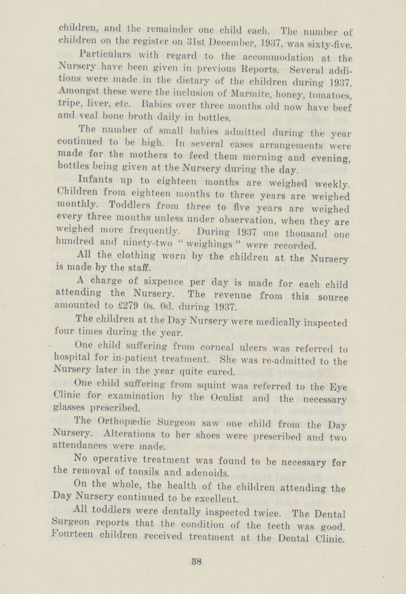 children, and the remainder one child each. The number of children on the register on 31st December, 1937, was sixty-five. Particulars with regard to the accommodation at the Nursery have been given in previous Reports. Several addi tions were made in the dietary of the children during 1937. Amongst these were the inclusion of Marmite, honey, tomatoes, tripe, liver, etc. Babies over three months old now have beef and veal bone broth daily in bottles. The number of small babies admitted during the year continued to be high. In several cases arrangements were made for the mothers to feed them morning and evening, bottles being given at the Nursery during the day. Infants up to eighteen months are weighed weekly. Children from eighteen months to three years are weighed monthly. Toddlers from three to five years are weighed every three months unless under observation, when they are weighed more frequently. During 1937 one thousand one hundred and ninety-two  weighings  were recorded. All the clothing worn by the children at the Nursery is made by the staff. A charge of sixpence per day is made for each child attending the Nursery. The revenue from this source amounted to £279 0s. 0d. during 1937. The children at the Day Nursery were medically inspected four times during the year. One child suffering from corneal ulcers was referred to hospital for in-patient treatment. She was re-admitted to the Nursery later in the year quite cured. One child suffering from squint was referred to the Eye Clinic for examination by the Oculist and the necessary glasses prescribed. The Orthopaedic Surgeon saw one child from the Day Nursery. Alterations to her shoes were prescribed and two attendances were made. No operative treatment was found to be necessary for the removal of tonsils and adenoids. On the whole, the health of the children attending the Day Nursery continued to be excellent. All toddlers were dentally inspected twice. The Dental Surgeon reports that the condition of the teeth was good. Fourteen children received treatment at the Dental Clinic. 38