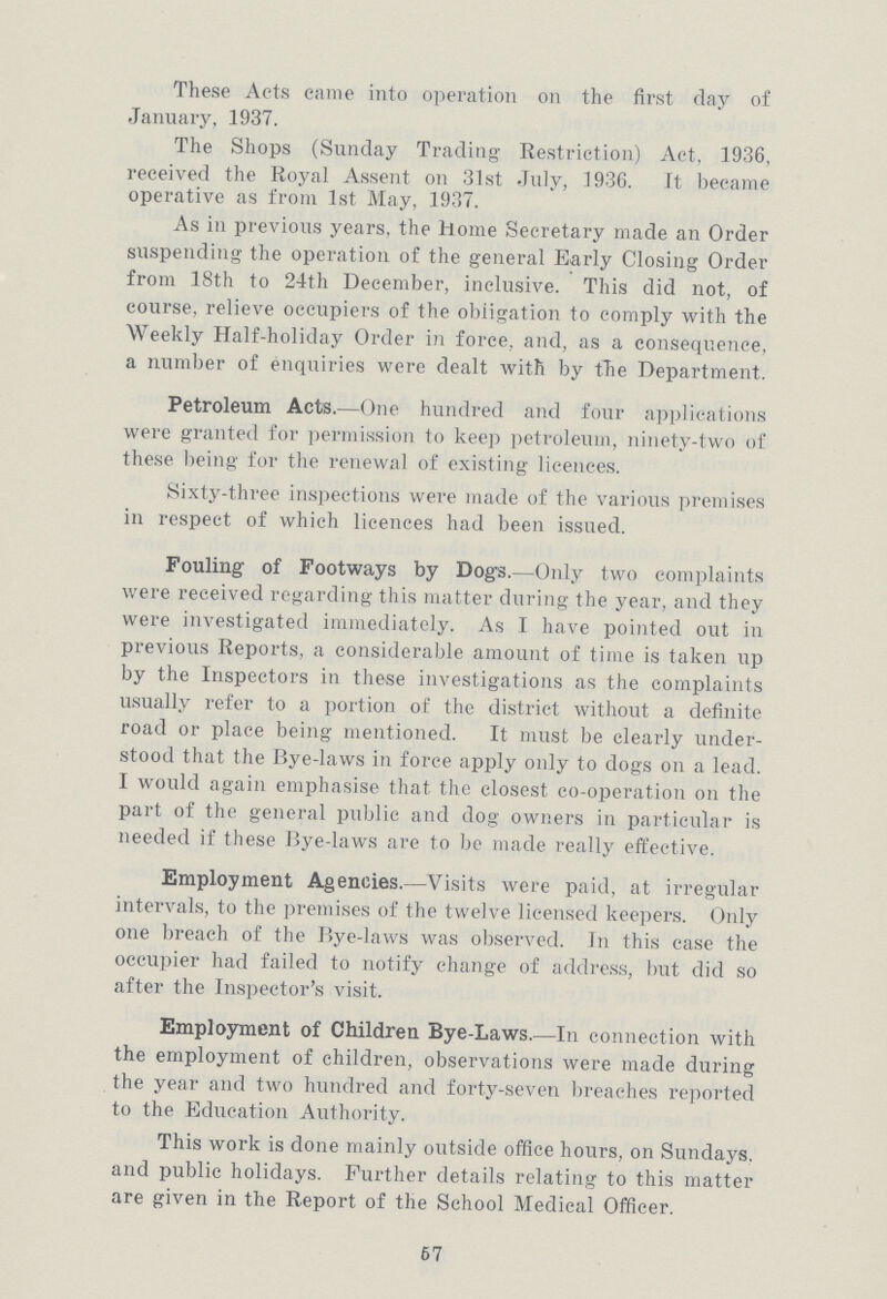 These Acts came into operation on the first day of January, 1937. The Shops (Sunday Trading Restriction) Act, 1936, received the Royal Assent on 31st July, 1936. It became operative as from 1st May, 1937. As in previous years, the Home Secretary made an Order suspending the operation of the general Early Closing Order from 18th to 24th December, inclusive. This did not, of course, relieve occupiers of the obligation to comply with the Weekly Half-holiday Order in force, and, as a consequence, a number of enquiries were dealt with by the Department. Petroleum Acts.—One hundred and four applications were granted for permission to keep petroleum, ninety-two of these being for the renewal of existing licences. Sixty-three inspections were made of the various premises in respect of which licences had been issued. Fouling of Footways by Dogs.—Only two complaints were received regarding this matter during the year, and they were investigated immediately. As I have pointed out in previous Reports, a considerable amount of time is taken up by the Inspectors in these investigations as the complaints usually refer to a portion of the district without a definite road or place being mentioned. It must be clearly under stood that the Bye-laws in force apply only to dogs on a lead. I would again emphasise that the closest co-operation on the part of the general public and dog owners in particular is needed if these Bye-laws are to be made really effective. Employment Agencies.—Visits were paid, at irregular intervals, to the premises of the twelve licensed keepers. Only one breach of the Bye-laws was observed. In this case the occupier had failed to notify change of address, but did so after the Inspector's visit. Employment of Children Bye-Laws.—In connection with the employment of children, observations were made during the year and two hundred and forty-seven breaches reported to the Education Authority. This work is done mainly outside office hours, on Sundays, and public holidays. Further details relating to this matter are given in the Report of the School Medical Officer. 67