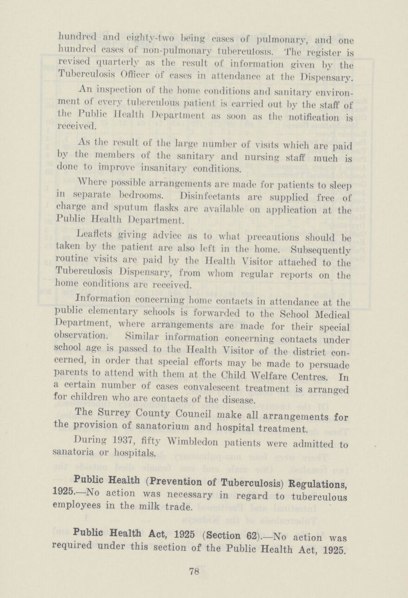 hundred and eighty-two being cases of pulmonary, and one hundred cases of non-pulmonary tuberculosis. The register is revised quarterly as the result of information given by the Tuberculosis Officer of cases in attendance at the Dispensary. An inspection of the home conditions and sanitary environ ment of every tuberculous patient is carried out by (he staff of the Public Health Department as soon as the notification is received. As the result of the large number of visits which are paid by the members of the sanitary and nursing staff much is done to improve insanitary conditions. Where possible arrangements are made for patients to sleep in separate bedrooms. Disinfectants are supplied free of charge and sputum flasks are available on application at the Public Health Department. Leaflets giving advice as to what precautions should be taken by the patient are also left in the home. Subsequently routine visits are paid by the Health Visitor attached to the Tuberculosis Dispensary, from whom regular reports on the home conditions are received. Information concerning home contacts in attendance at the public elementary schools is forwarded to the School Medical Department, where arrangements are made for their special observation. Similar information concerning contacts under school age is passed to the Health Visitor of the district con cerned, in order that special efforts may be made to persuade parents to attend with them at the Child Welfare Centres. In a certain number of cases convalescent treatment is arranged for children who are contacts of the disease. The Surrey County Council make all arrangements for the provision of sanatorium and hospital treatment. During 1937, fifty Wimbledon patients were admitted to sanatoria or hospitals. Public Health (Prevention of Tuberculosis) Regulations, 1925.—No action was necessary in regard to tuberculous employees in the milk trade. Public Health Act, 1925 (Section 62).—No action was required under this section of the Public Health Act, 1925. 78