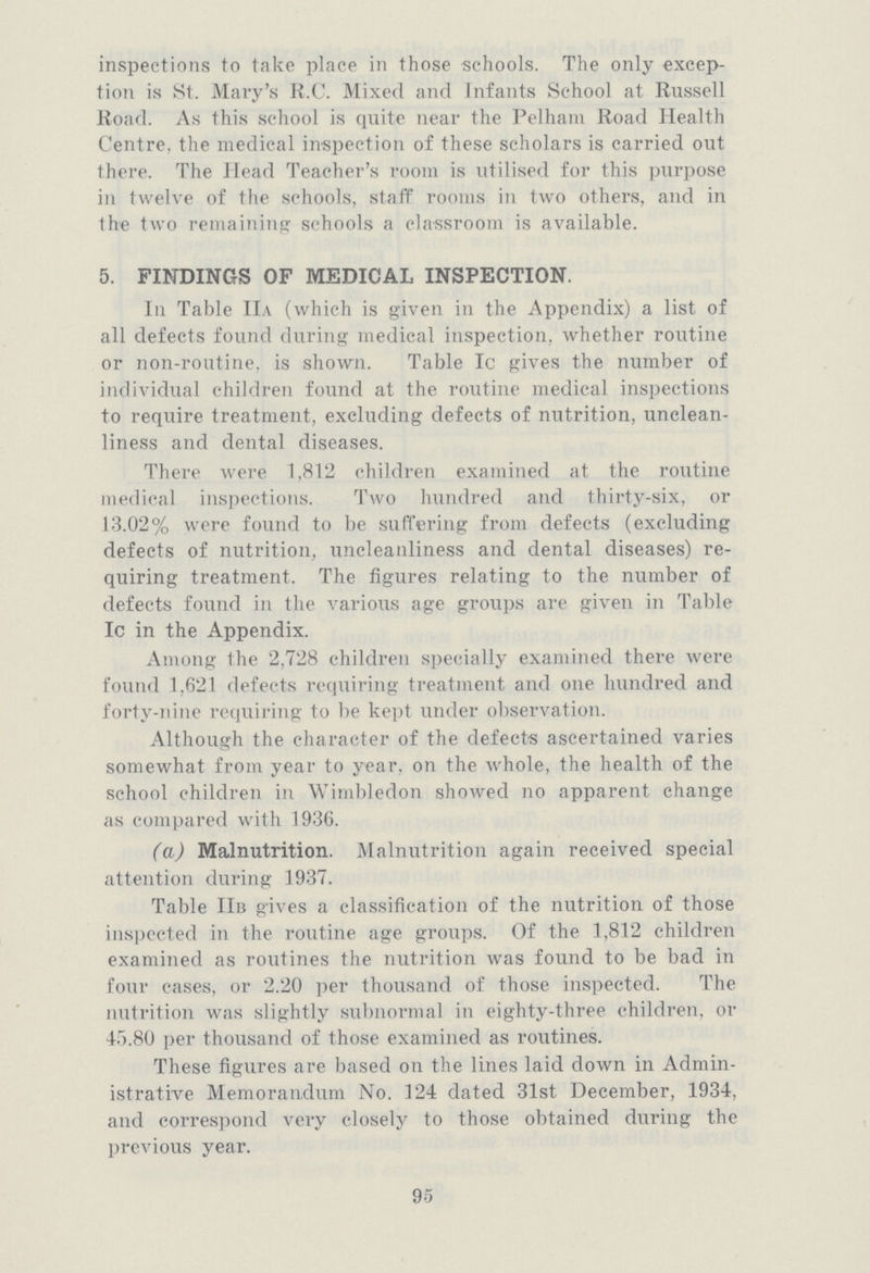 95 inspections to take place in those schools. The only excep tion is St. Mary's R.C. Mixed and Infants School at Russell Road. As this school is quite near the Pelham Road Health Centre, the medical inspection of these scholars is carried out there. The Head Teacher's room is utilised for this purpose in twelve of the schools, staff rooms in two others, and in the two remaining schools a classroom is available. 5. FINDINGS OF MEDICAL INSPECTION. In Table IIa (which is given in the Appendix) a list of all defects found during medical inspection, whether routine or non-routine, is shown. Table Ic gives the number of individual children found at the routine medical inspections to require treatment, excluding defects of nutrition, unclean liness and dental diseases. There were 1,812 children examined at the routine medical inspections. Two hundred and thirty-six, or 13.02% were found to be suffering from defects (excluding defects of nutrition, uncleanliness and dental diseases) re quiring treatment. The figures relating to the number of defects found in the various age groups are given in Table Ic in the Appendix. Among the 2,728 children specially examined there were found 1,621 defects requiring treatment and one hundred and forty-nine requiring to be kept under observation. Although the character of the defects ascertained varies somewhat from year to year, on the whole, the health of the school children in Wimbledon showed no apparent change as compared with 1936. (a) Malnutrition. Malnutrition again received special attention during 1937. Table IIb gives a classification of the nutrition of those inspected in the routine age groups. Of the 1,812 children examined as routines the nutrition was found to be bad in four cases, or 2.20 per thousand of those inspected. The nutrition was slightly subnormal in eighty-three children, or 45.80 per thousand of those examined as routines. These figures are based on the lines laid down in Admin istrative Memorandum No. 124 dated 31st December, 1934, and correspond very closely to those obtained during the previous year.