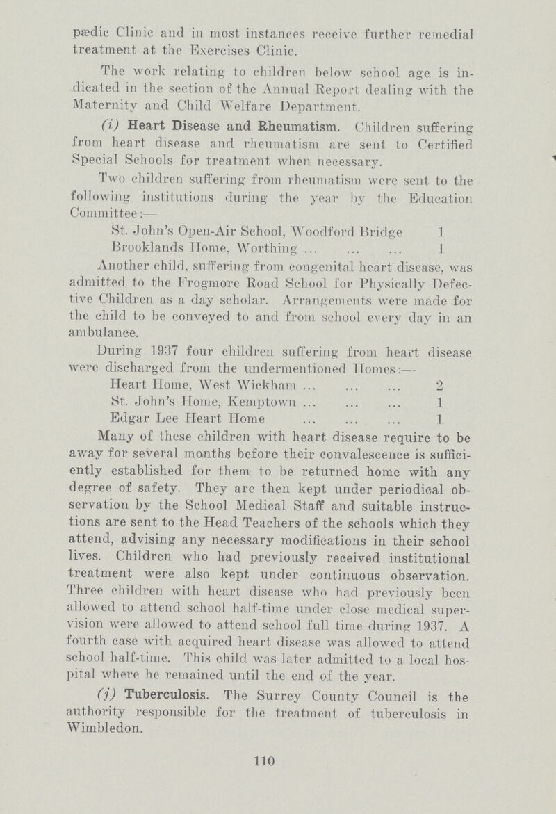 110 pædic Clinic and in most instances receive further remedial treatment at the Exercises Clinic. The work relating to children below school age is in dicated in the section of the Annual Report dealing with the Maternity and Child Welfare Department. (i) Heart Disease and Rheumatism. Children suffering from heart disease and rheumatism are sent to Certified Special Schools for treatment when necessary. Two children suffering from rheumatism were sent to the following institutions during the year by the Education Committee:— St. John's Open-Air School, Woodford Bridge 1 Brooklands Home, Worthing 1 Another child, suffering from congenital heart disease, was admitted to the Frogmore Road School for Physically Defec tive Children as a day scholar. Arrangements were made for the child to be conveyed to and from school every day in an ambulance. During 1937 four children suffering from heart disease were discharged from the undermentioned Homes:— Heart Home, West Wickham 2 St. John's Home, Kemptown 1 Edgar Lee Heart Home 1 Many of these children with heart disease require to be away for several months before their convalescence is suffici ently established for them' to be returned home with any degree of safety. They are then kept under periodical ob servation by the School Medical Staff and suitable instruc tions are sent to the Head Teachers of the schools which they attend, advising any necessary modifications in their school lives. Children who had previously received institutional treatment were also kept under continuous observation. Three children with heart disease who had previously been allowed to attend school half-time under close medical super vision were allowed to attend school full time during 1937. A fourth case with acquired heart disease was allowed to attend school half-time. This child was later admitted to a local hos pital where he remained until the end of the year. (j) Tuberculosis. The Surrey County Council is the authority responsible for the treatment of tuberculosis in Wimbledon.
