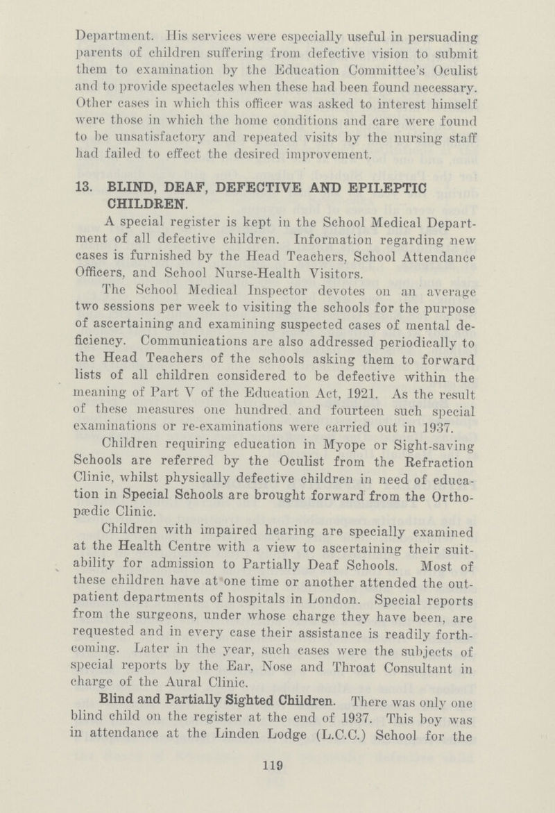 Department. His services were especially useful in persuading parents of children suffering from defective vision to submit them to examination by the Education Gommittee's Oculist and to provide spectacles when these had been found necessary. Other cases in which this officer was asked to interest himself were those in which the home conditions and care were found to be unsatisfactory and repeated visits by the nursing staff had failed to effect the desired improvement. 13. BLIND, DEAF, DEFECTIVE AND EPILEPTIC CHILDREN. A special register is kept in the School Medical Depart ment of all defective children. Information regarding new cases is furnished by the Head Teachers, School Attendance Officers, and School Nurse-Health Visitors. The School Medical Inspector devotes on an average two sessions per week to visiting the schools for the purpose of ascertaining and examining suspected cases of mental de ficiency. Communications are also addressed periodically to the Head Teachers of the schools asking them to forward lists of all children considered to be defective within the meaning of Part V of the Education Act, 1921. As the result of these measures one hundred and fourteen such special examinations or re-examinations were carried out in 1937. Children requiring education in Myope or Sight-saving Schools are referred by the Oculist from the Refraction Clinic, whilst physically defective children in need of educa tion in Special Schools are brought forward from the Ortho paedic Clinic. Children with impaired hearing are specially examined at the Health Centre with a view to ascertaining their suit ability for admission to Partially Deaf Schools. Most of these children have at one time or another attended the out patient departments of hospitals in London. Special reports from the surgeons, under whose charge they have been, are requested and in every case their assistance is readily forth coming. Later in the year, such cases were the subjects of special reports by the Ear, Nose and Throat Consultant in charge of the Aural Clinic. Blind and Partially Sighted Children. There was only one blind child on the register at the end of 1937. This boy was in attendance at the Linden Lodge (L.C.C.) School for the 119