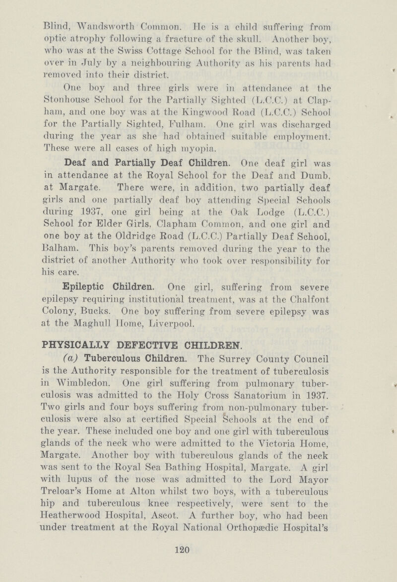 Blind, Wandsworth Common. He is a child suffering from optic atrophy following a fracture of the skull. Another boy, who was at the Swiss Cottage School for the Blind, was taken over in July by a neighbouring Authority as his parents had removed into their district. One boy and three girls were in attendance at the Stonhouse School for the Partially Sighted (L.C.C.) at Clap ham, and one boy was at the Kingwood Road (L.C.C.) School for the Partially Sighted, Fulham. One girl was discharged during the year as she had obtained suitable employment. These were all cases of high myopia. Deaf and Partially Deaf Children. One deaf girl was in attendance at the Royal School for the Deaf and Dumb, at Margate. There were, in addition, two partially deaf girls and one partially deaf boy attending Special Schools during .1937, one girl being at the Oak Lodge (L.C.C.) School for Elder Girls, Clapham Common, and one girl and one boy at the Oldridge Road (L.C.C.) Partially Deaf School, Balham. This boy's parents removed during the year to the district of another Authority who took over responsibility for his care. Epileptic Children. One girl, suffering from severe epilepsy requiring institutional treatment, was at the Chalfont Colony, Bucks. One boy suffering from severe epilepsy was at the Maghull Home, Liverpool. PHYSICALLY DEFECTIVE CHILDREN. (a) Tuberculous Children. The Surrey County Council is the Authority responsible for the treatment of tuberculosis in Wimbledon. One girl suffering from pulmonary tuber culosis was admitted to the Holy Cross Sanatorium in 1937. Two girls and four boys suffering from non-pulmonary tuber culosis were also at certified Special Schools at the end of the year. These included one boy and one girl with tuberculous glands of the neck who were admitted to the Victoria Home, Margate. Another boy with tuberculous glands of the neck was sent to the Royal Sea Bathing Hospital, Margate. A girl with lupus of the nose was admitted to the Lord Mayor Treloar's Home at Alton whilst two boys, with a tuberculous hip and tuberculous knee respectively, were sent to the Heatherwood Hospital, Ascot. A further boy, who had been under treatment at the Royal National Orthopaedic Hospital's 120