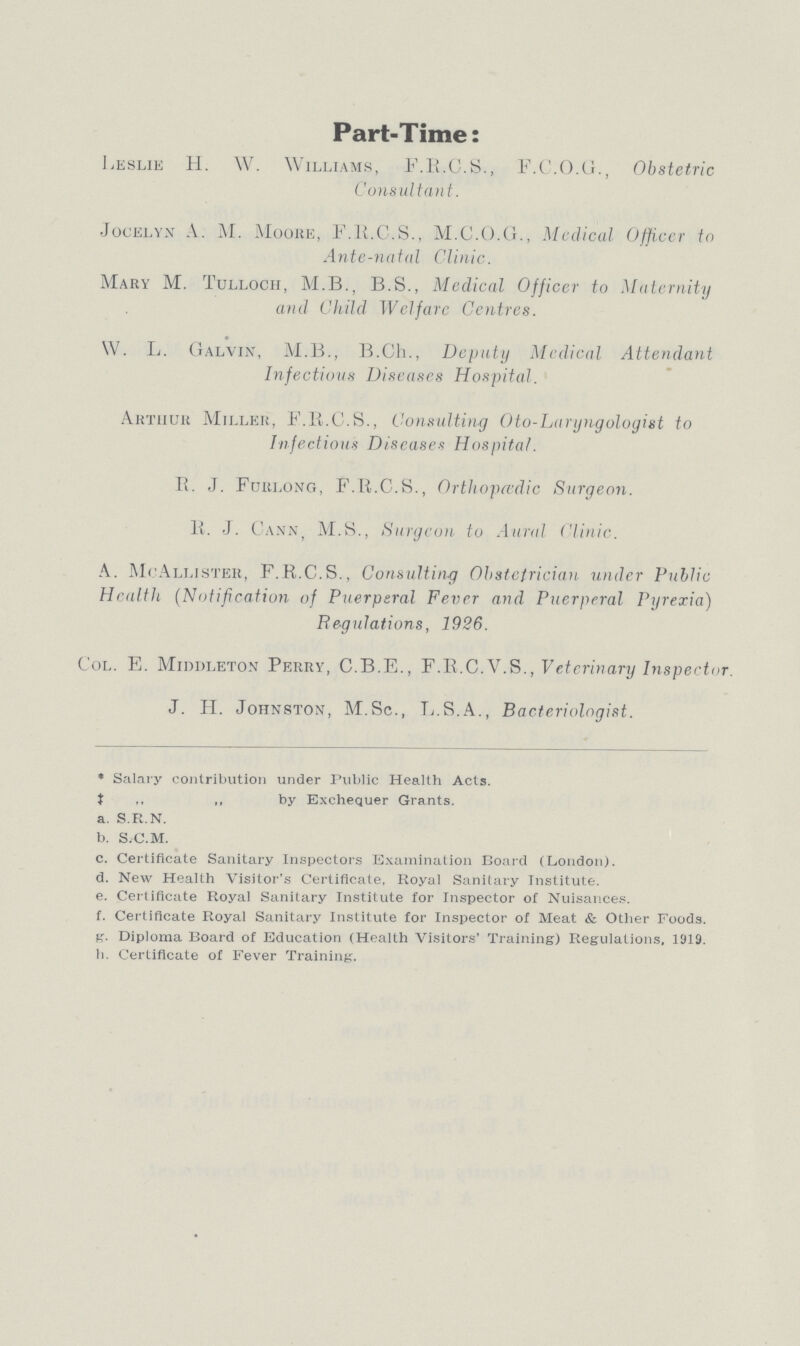 Part-Time: Leslie H. W. Williams, F.R.C.S., F.C.O.G., Obstetric Consultant. Jocelyx A: M. Moore, F.R.C.S., M.C.O.G., Mcdical Officer to Ante-natal Clinic. Mary M. Tulloch, M.B., B.S., Medical Officer to Maternity and Child Welfare Centres. W. L. Galvin, M.B., B.Ch., Deputy Mcdical Attendant Infectious Diseases Hospital. Arthur Miller, F.R.C.S., Consulting Oto-Laryngologist to Infectious Diseases Hospital. R. J. Furlong, F.R.C.S., Orthopcedic Surgeon. R. J. Cann, M.S., Surgeon to Aural Clinic. A. McAllister, F.R.C.S., Consulting Obstetrician under Public Health (Notification of Puerperal Fever and Puerperal Pyrexia) Regulations, 1926. Col. E. Middleton Perry, C.B.E., F.R.C.V.S., Veterinary Inspector. J. H. Johnston, M.Sc., L.S.A., Bacteriologist. * Salary contribution under Public Health Acts. ‡ ,, by Exchequer Grants. a. S.R.N. b. S.C.M. c. Certificate Sanitary Inspectors Examination Board (London). d. New Health Visitor's Certificate. Royal Sanitary Institute. e. Certificate Royal Sanitary Institute for Inspector of Nuisances. f. Certificate Royal Sanitary Institute for Inspector of Meat & Other Foods. g. Diploma Board of Education (Health Visitors' Training) Regulations, 1919. h. Certificate of Fever Training.