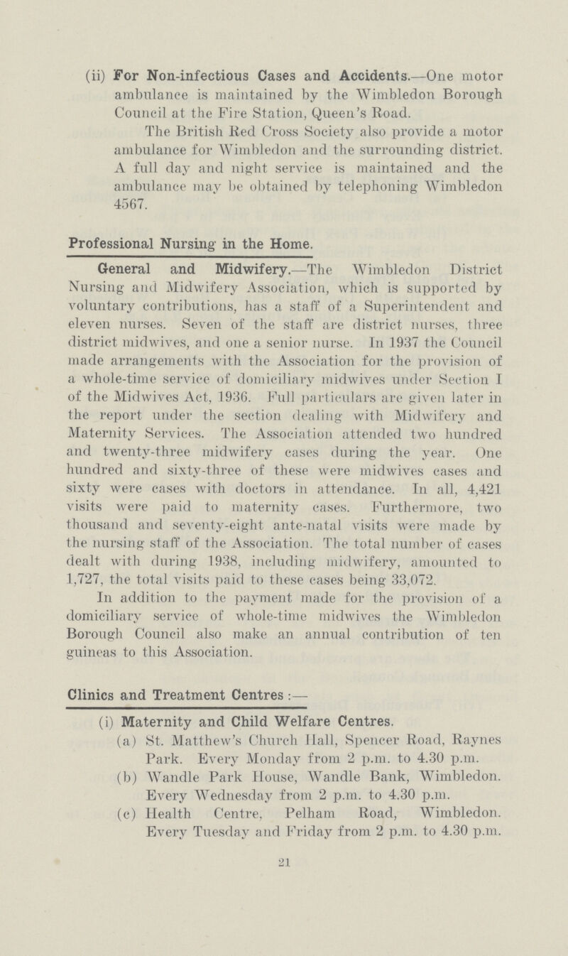 (ii) For Non-infectious Cases and Accidents.—One motor ambulance is maintained by the Wimbledon Borough Council at the Fire Station, Queen's Road. The British Red Cross Society also provide a motor ambulance for Wimbledon and the surrounding district. A full day and night service is maintained and the ambulance may be obtained by telephoning Wimbledon 4567. Professional Nursing in the Home. General and Midwifery.—The Wimbledon District Nursing and Midwifery Association, which is supported by voluntary contributions, has a staff of a Superintendent and eleven nurses. Seven of the staff are district nurses, three district midwives, and one a senior nurse. In 1937 the Council made arrangements with the Association for the provision of a whole-time service of domiciliary midwives under Section I of the Midwives Act, 1936. Full particulars are given later in the report under the section dealing with Midwifery and Maternity Services. The Association attended two hundred and twenty-three midwifery cases during the year. One hundred and sixty-three of these were midwives cases and sixty were cases with doctors in attendance. In all, 4,421 visits were paid to maternity cases. Furthermore, two thousand and seventy-eight ante-natal visits were made by the nursing staff of the Association. The total number of cases dealt with during 1938, including midwifery, amounted to 1,727, the total visits paid to these cases being 33,072. In addition to the payment made for the provision of a domiciliary service of whole-time midwives the Wimbledon Borough Council also make an annual contribution of ten guineas to this Association. Clinics and Treatment Centres:— (i) Maternity and Child Welfare Centres. (a) St. Matthew's Church Hall, Spencer Road, Raynes Park. Every Monday from 2 p.m. to 4.30 p.m. (b) Wandle Park House, Wandle Bank, Wimbledon. Every Wednesday from 2 p.m. to 4.30 p.m. (c) Health Centre, Pelham Road, Wimbledon. Every Tuesday and Friday from 2 p.m. to 4.30 p.m. 21