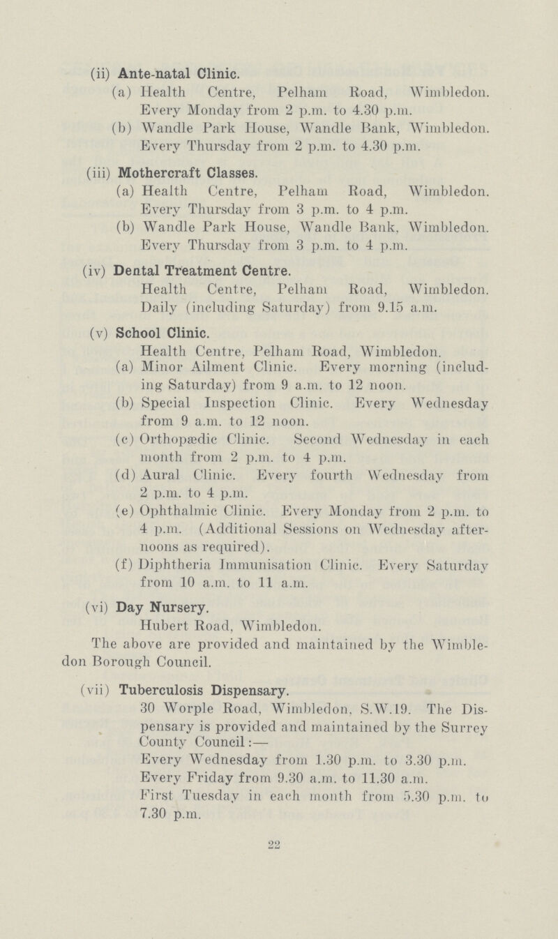 (ii) Ante-natal Clinic. (a) Health Centre, Pelham Road, Wimbledon. Every Monday from 2 p.m. to 4.30 p.m. (b) Wandle Park House, Wandle Hank, Wimbledon. Every Thursday from 2 p.m. to 4.30 p.m. (iii) Mothercraft Classes. (a) Health Centre, Pelham Road, Wimbledon. Every Thursday from 3 p.m. to 4 p.m. (b) Wandle Park House, Wandle Bank. Wimbledon. Every Thursday from 3 p.m. to 4 p.m. (iv) Dental Treatment Centre. Health Centre, Pelham Road, Wimbledon. Daily (including Saturday) from 9.15 a.m. (v) School Clinic. Health Centre, Pelham Road, Wimbledon. (a) Minor Ailment Clinic. Every morning (includ ing Saturday) from 9 a.m. to 12 noon. (b) Special Inspection Clinic. Every Wednesday from 9 a.m. to 12 noon. (c) Orthopædic Clinic. Second Wednesday in each month from 2 p.m. to 4 p.m. (d) Aural Clinic. Every fourth Wednesday from 2 p.m. to 4 p.m. (e) Ophthalmic Clinic. Every Monday from 2 p.m. to 4 p.m. (Additional Sessions on Wednesday after noons as required). (f) Diphtheria Immunisation Clinic. Every Saturday from 10 a.m. to 11 a.m. (vi) Day Nursery. Hubert Road, Wimbledon. The above are provided and maintained by the Wimble don Borough Council. (vii) Tuberculosis Dispensary. 30 Worple Road, Wimbledon, S.W.19. The Dis pensary is provided and maintained by the Surrey County Council:— Every Wednesday from 1.30 p.m. to 3.30 p.m. Every Friday from 9.30 a.m. to 11.30 a.m. First Tuesday in each month from 5.30 p.m. to 7.30 p.m. 22