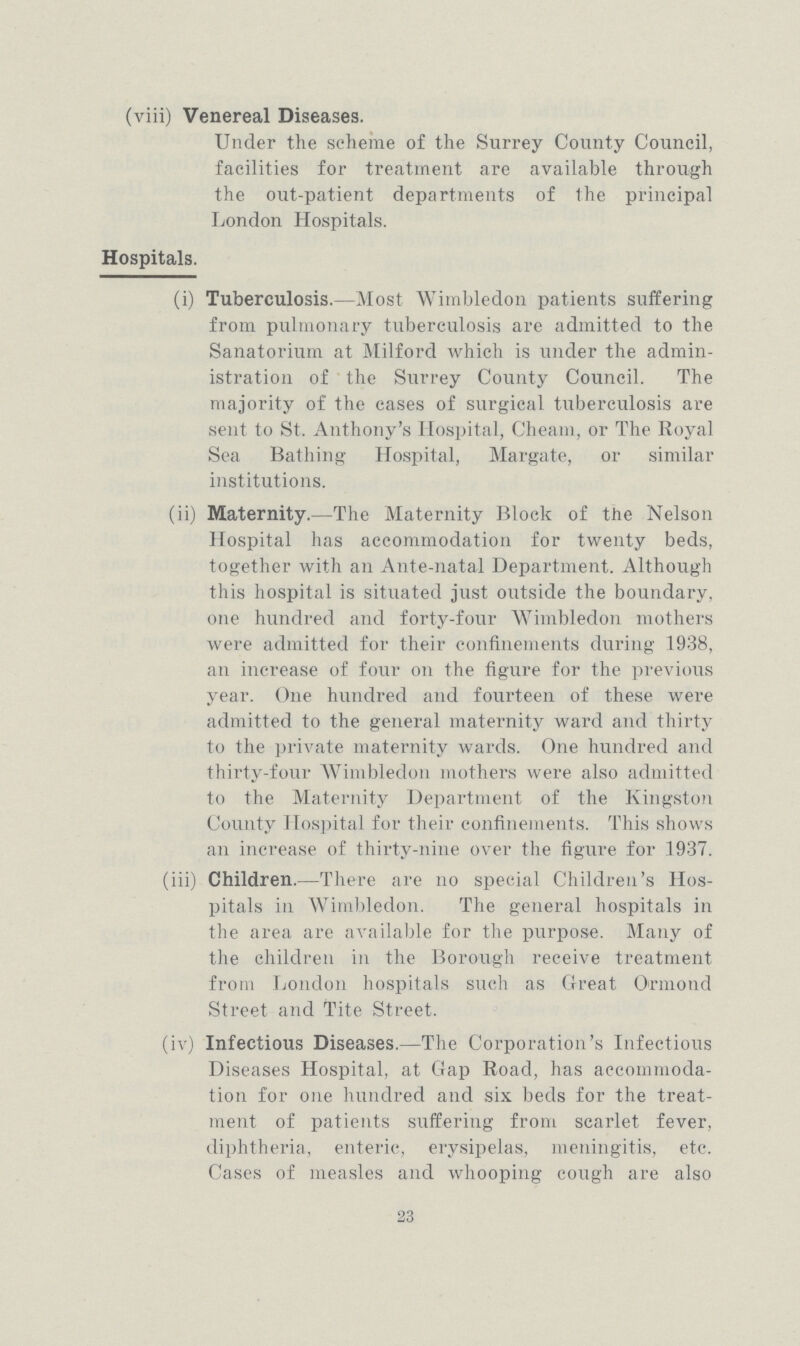 (viii) Venereal Diseases. Under the scheme of the Surrey County Council, facilities for treatment are available through the out-patient departments of the principal London Hospitals. Hospitals. (i) Tuberculosis.—Most Wimbledon patients suffering from pulmonary tuberculosis are admitted to the Sanatorium at Milford which is under the admin istration of the Surrey County Council. The majority of the cases of surgical tuberculosis are sent to St. Anthony's Hospital, Cheam, or The Royal Sea Bathing Hospital, Margate, or similar institutions. (ii) Maternity.—The Maternity Block of the Nelson Hospital has accommodation for twenty beds, together with an Ante-natal Department. Although this hospital is situated just outside the boundary, one hundred and forty-four Wimbledon mothers were admitted for their confinements during 1938, an increase of four on the figure for the previous year. One hundred and fourteen of these were admitted to the general maternity ward and thirty to the private maternity wards. One hundred and thirty-four Wimbledon mothers were also admitted to the Maternity Department of the Kingston County Hospital for their confinements. This shows an increase of thirty-nine over the figure for 1937. (iii) Children.—There are no special Children's Hos pitals in Wimbledon. The general hospitals in the area are available for the purpose. Many of the children in the Borough receive treatment from London hospitals such as Great Ormond Street and Tite Street. (iv) Infectious Diseases.—The Corporation's Infectious Diseases Hospital, at Gap Road, has accommoda tion for one hundred and six beds for the treat ment of patients suffering from scarlet fever, diphtheria, enteric, erysipelas, meningitis, etc. Cases of measles and whooping cough are also 23