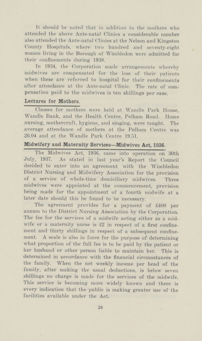 It should be noted that in addition to the mothers who attended the above Ante-natal Clinics a considerable number also attended the Ante-natal Clinics at the Nelson and Kingston County Hospitals, where two hundred and seventy-eight women living in the Borough of Wimbledon were admitted for their confinements during 1938. In 1934, the Corporation made arrangements whereby midwives are compensated for the loss of their patients when these are referred to hospital for their confinements after attendance at the Ante-natal Clinic. The rate of com pensation paid to the midwives is ten shillings per case. Lectures for Mothers. Classes for mothers were held at Wandle Park House, Wandle Bank, and the Health Centre, Pelham Road. Home nursing, mothercraft, hygiene, and singing, were taught. The average attendance of mothers at the Pelham Centre was 26.04 and at the Wandle Park Centre 19.51. Midwifery and Maternity Services—Midwives Act, 1936. The Midwives Act, 1936, came into operation on 30th July, 1937. As stated in last year's Report the Council decided to enter into an agreement with the Wimbledon District Nursing and Midwifery Association for the provision of a service of whole-time domiciliary midwives. Three midwives were appointed at the commencement, provision being made for the appointment of a fourth midwife at a later date should this be found to be necessary. The agreement provides for a payment of £400 per annum to the District Nursing Association by the Corporation. The fee for the services of a midwife acting either as a mid wife or a maternity nurse is £2 in respect of a first confine ment and thirty shillings in respect of a subsequent confine ment. A scale is also in force for the purpose of determining what proportion of the full fee is to be paid by the patient oi lier husband or other person liable to maintain her. This is determined in accordance with the financial circumstances of the family. When the net weekly income per head of the family, after making the usual deductions, is below seven shillings no charge is made for the services of the midwife. This service is becoming more widely known and there is every indication that the public is making greater use of the facilities available under the Act. 28