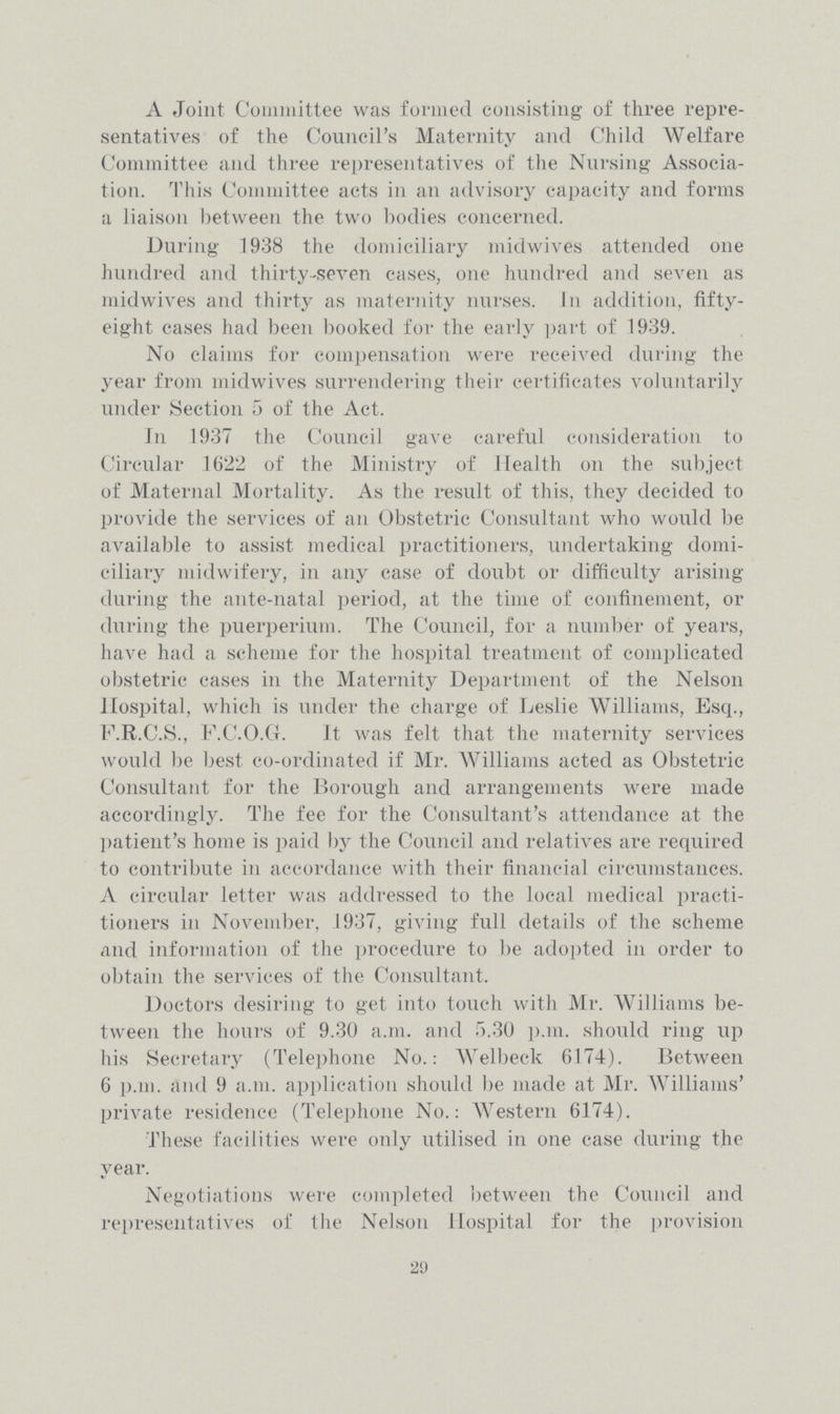 A Joint Committee was formed consisting of three repre sentatives of the Council's Maternity and Child Welfare Committee and three representatives of the Nursing Associa tion. This Committee acts in an advisory capacity and forms a liaison between the two bodies concerned. During 1938 the domiciliary midwives attended one hundred and thirty-seven cases, one hundred and seven as midwives and thirty as maternity nurses. In addition, fifty eight cases had been booked for the early part of 1939. No claims for compensation were received during the year from midwives surrendering their certificates voluntarily under Section 5 of the Act. In 1937 the Council gave careful consideration to Circular 1622 of the Ministry of Health on the subject of Maternal Mortality. As the result of this, they decided to provide the services of an Obstetric Consultant who would be available to assist medical practitioners, undertaking domi ciliary midwifery, in any case of doubt or difficulty arising during the ante-natal period, at the time of confinement, or during the puerperium. The Council, for a number of years, have had a scheme for the hospital treatment of complicated obstetric cases in the Maternity Department of the Nelson Hospital, which is under the charge of Leslie Williams, Esq., F.R.C.S., F.C.O.G. It was felt that the maternity services would be best co-ordinated if Mr. Williams acted as Obstetric Consultant for the Borough and arrangements were made accordingly. The fee for the Consultant's attendance at the patient's home is paid by the Council and relatives are required to contribute in accordance with their financial circumstances. A circular letter was addressed to the local medical practi tioners in November, 1937, giving full details of the scheme and information of the procedure to be adopted in order to obtain the services of the Consultant. Doctors desiring to get into touch with Mr. Williams be tween the hours of 9.30 a.m. and 5.30 p.m. should ring up his Secretary (Telephone No.: Welbeck 6174). Between 6 p.m. and 9 a.m. application should be made at Mr. Williams' private residence (Telephone No.: Western 6174). These facilities were only utilised in one case during the year. Negotiations were completed between the Council and representatives of the Nelson Hospital for the provision 29