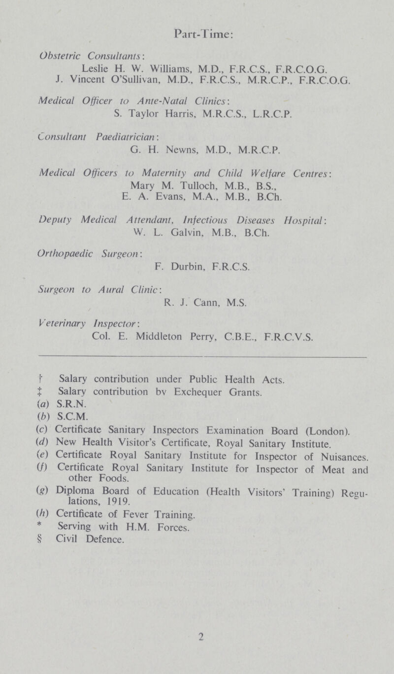 Part-Time: Obstetric Consultants: Leslie H. W. Williams, M.D., F.R.C.S., F.R.C.O.G. J. Vincent O'Sullivan, M.D., F.R.C.S., M.R.C.P., F.R.C.O.G. Medical Officer to Ante-Natal Clinics: S. Taylor Harris, M.R.C.S., L.R.C.P. Consultant Paediatrician: G. H. Newns, M.D., M.R.C.P. Medical Officers to Maternity and Child Welfare Centres: Mary M. Tulloch, M.B., B.S., E. A. Evans, M.A., M.B., B.Ch. Deputy Medical Attendant, Infectious Diseases Hospital: W. L. Galvin, M.B., B.Ch. Orthopaedic Surgeon: F. Durbin, F.R.C.S. Surgeon to Aural Clinic: R. J. Cann, M.S. Veterinary Inspector: Col. E. Middleton Perry, C.B.E., F.R.C.V.S. † Salary contribution under Public Health Acts. ‡ Salary contribution bv Exchequer Grants. (a) S.R.N. (b) S.C.M. (c) Certificate Sanitary Inspectors Examination Board (London). (d) New Health Visitor's Certificate, Royal Sanitary Institute. (e) Certificate Royal Sanitary Institute for Inspector of Nuisances. (f) Certificate Royal Sanitary Institute for Inspector of Meat and other Foods. (g) Diploma Board of Education (Health Visitors' Training) Regu¬ lations, 1919. (h) Certificate of Fever Training. * Serving with H.M. Forces. § Civil Defence. 2