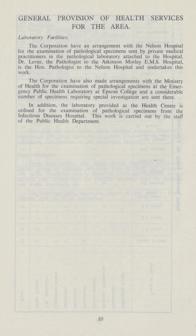 GENERAL PROVISION OF HEALTH SERVICES FOR THE AREA. Laboratory Facilities. The Corporation have an arrangement with the Nelson Hospital for the examination of pathological specimens sent by private medical practitioners in the pathological laboratory attached to the Hospital. Dr. Lever, the Pathologist to the Atkinson Morley E.M.S. Hospital, is the Hon. Pathologist to the Nelson Hospital and undertakes this work. The Corporation have also made arrangements with the Ministry of Health for the examination of pathological specimens at the Emer gency Public Health Laboratory at Epsom College and a considerable number of specimens requiring special investigation are sent there. In addition, the laboratory provided at the Health Centre is utilised for the examination of pathological specimens from the Infectious Diseases Hospital. This work is carried out by the staff of the Public Health Department. 10