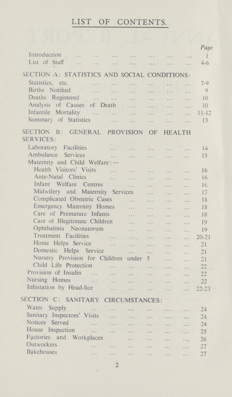 LIST OF CONTENTS. Page Introduction List of Staff SECTION A: STATISTICS AND SOCIAL CONDITIONS: Statistics, etc. Births Notified Deaths Registered Analysis of Causes of Death Infantile Mortality Summary of Statistics SECTION B: GENERAL PROVISION OF HEALTH SERVICES: Laboratory Facilities Ambulance Services Maternity and Child Welfare:— Health Visitors' Visits Ante-Natal Clinics Infant Welfare Centres Midwifery and Maternity Services Complicated Obstetric Cases Emergency Maternity Homes Care of Premature Infants Care of Illegitimate Children Ophthalmia Neonatorum Treatment Facilities Home Helps Service Domestic Helps Service Nursery Provision for Children under 5 Child Life Protection Provision of Insulin Nursing Homes Infestation by Head-lice SECTION C: SANITARY CIRCUMSTANCES: Water Supply Sanitary Inspectors' Visits Notices Served House Inspection Factories and Workplaces Outworkers Bakehouses 1 4-6 7-9 9 10 10 11-12 13 14 15 16 16 16 17 18 18 18 19 19 20-21 21 21 21 22 22 22 22-23 24 24 24 25 26 27 27 2