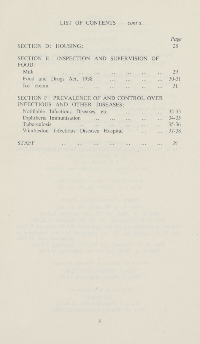 LIST OF CONTENTS — cont'd. Page SECTION D: HOUSING: SECTION E: INSPECTION AND SUPERVISION OF FOOD: Milk Food and Drugs Act, 1938 Ice cream SECTION F: PREVALENCE OF AND CONTROL OVER INFECTIOUS AND OTHER DISEASES: Notifiable Infectious Diseases, etc Diphtheria Immunisation Tuberculosis Wimbledon Infectious Diseases Hospital STAFF 28 29 30-31 31 32-33 34-35 35-36 37-38 39 3