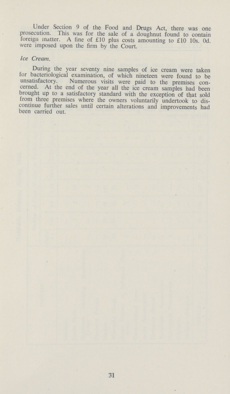 Under Section 9 of the Food and Drugs Act, there was one prosecution. This was for the sale of a doughnut found to contain foreign matter. A fine of £10 plus costs amounting to £10 10s. Od. were imposed upon the firm by the Court. Ice Cream. During the year seventy nine samples of ice cream were taken for bacteriological examination, of which nineteen were found to be unsatisfactory. Numerous visits were paid to the premises con cerned. At the end of the year all the ice cream samples had been brought up to a satisfactory standard with the exception of that sold from three premises where the owners voluntarily undertook to dis continue further sales until certain alterations and improvements had been carried out. 31