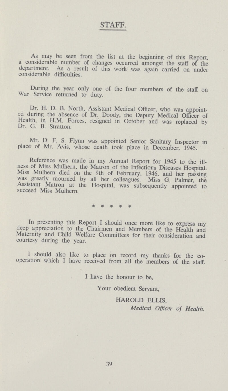 STAFF. As may be seen from the list at the beginning of this Report, a considerable number of changes occurred amongst the staff of the department. As a result of this work was again carried on under considerable difficulties. During the year only one of the four members of the staff on War Service returned to duty. Dr. H. D. B. North, Assistant Medical Officer, who was appoint ed during the absence of Dr. Doody, the Deputy Medical Officer of Health, in H.M. Forces, resigned in October and was replaced by Dr. G. B. Stratton. Mr. D. F. S. Flynn was appointed Senior Sanitary Inspector in place of Mr. Avis, whose death took place in December, 1945. Reference was made in my Annual Report for 1945 to the ill ness of Miss Mulhern, the Matron of the Infectious Diseases Hospital. Miss Mulhern died on the 9th of February, 1946, and her passing was greatly mourned by all her colleagues. Miss G. Palmer, the Assistant Matron at the Hospital, was subsequently appointed to succeed Miss Mulhern. * * * * * In presenting this Report I should once more like to express my deep appreciation to the Chairmen and Members of the Health and Maternity and Child Welfare Committees for their consideration and courtesy during the year. I should also like to place on record my thanks for the co operation which I have received from all the members of the staff. I have the honour to be, Your obedient Servant, HAROLD ELLIS, Medical Officer of Health. 39