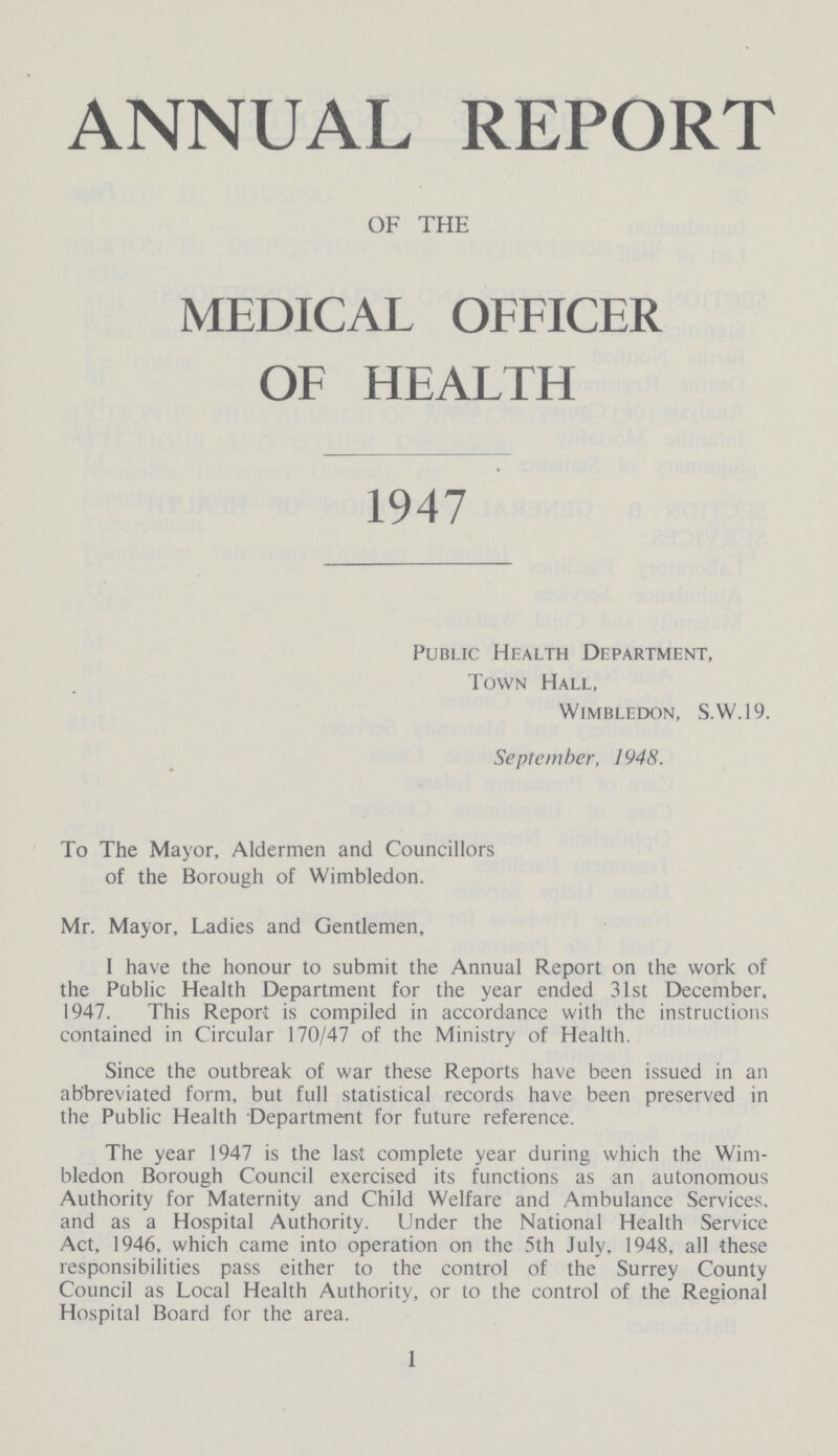 ANNUAL REPORT OF THE MEDICAL OFFICER OF HEALTH 1947 Public Health Department, Town Hall, Wimbledon, S.W.19. September, 1948. To The Mayor, Aldermen and Councillors of the Borough of Wimbledon. Mr. Mayor, Ladies and Gentlemen, I have the honour to submit the Annual Report on the work of the Public Health Department for the year ended 31st December, 1947. This Report is compiled in accordance with the instructions contained in Circular 170/47 of the Ministry of Health. Since the outbreak of war these Reports have been issued in an abbreviated form, but full statistical records have been preserved in the Public Health Department for future reference. The year 1947 is the last complete year during which the Wim bledon Borough Council exercised its functions as an autonomous Authority for Maternity and Child Welfare and Ambulance Services, and as a Hospital Authority. Under the National Health Service Act, 1946, which came into operation on the 5th July, 1948, all these responsibilities pass either to the control of the Surrey County Council as Local Health Authority, or to the control of the Regional Hospital Board for the area. 1