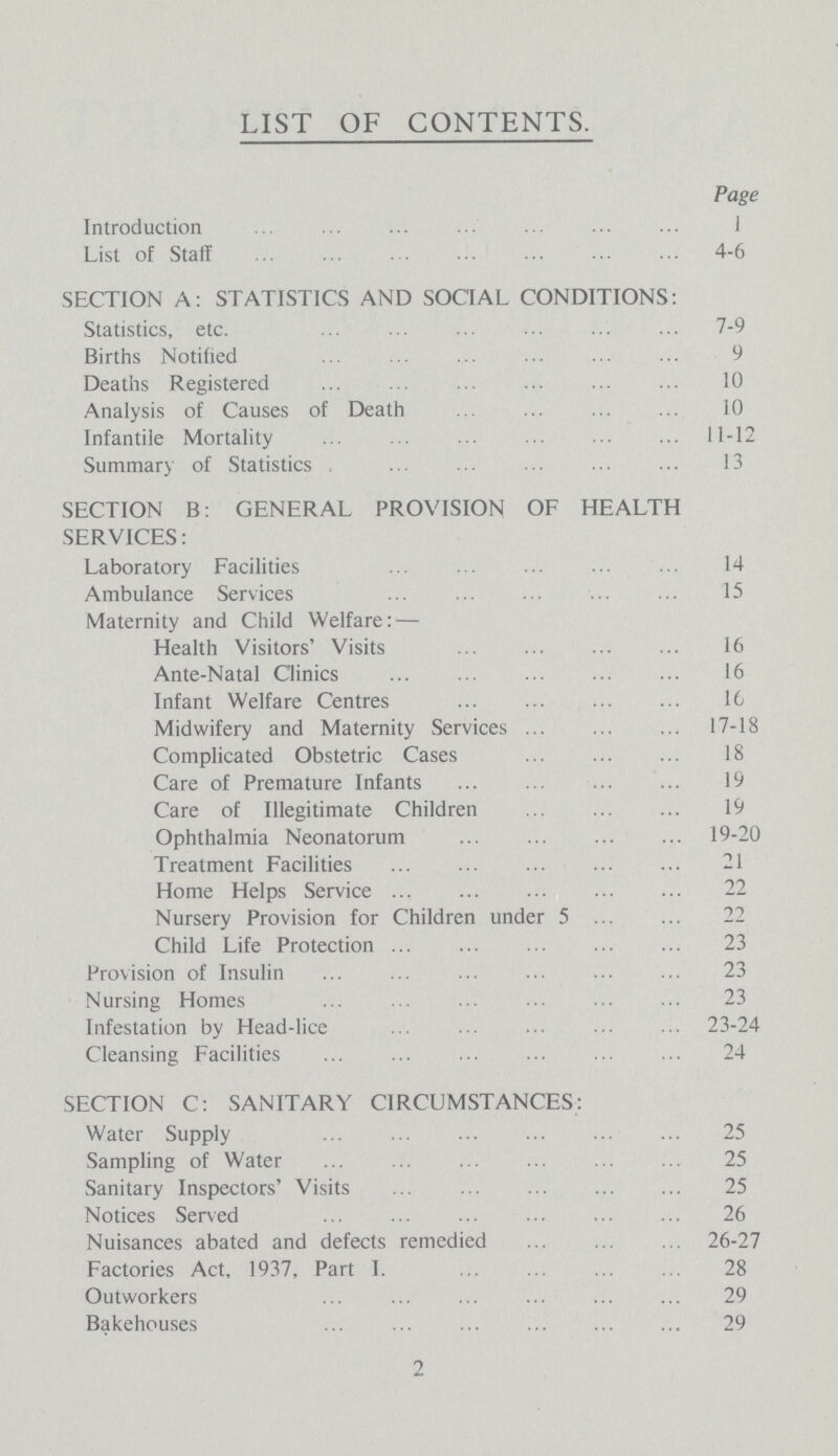 LIST OF CONTENTS. Page Introduction 1 List of Staff 4-6 SECTION A: STATISTICS AND SOCIAL CONDITIONS: Statistics, etc. 7-9 Births Notified 9 Deaths Registered 10 Analysis of Causes of Death 10 Infantile Mortality 11-12 Summary of Statistics 13 SECTION B: GENERAL PROVISION OF HEALTH SERVICES: Laboratory Facilities 14 Ambulance Services 15 Maternity and Child Welfare: — Health Visitors' Visits 16 Ante-Natal Clinics 16 Infant Welfare Centres 16 Midwifery and Maternity Services 17-18 Complicated Obstetric Cases 18 Care of Premature Infants 19 Care of Illegitimate Children 19 Ophthalmia Neonatorum 19-20 Treatment Facilities 21 Home Helps Service 22 Nursery Provision for Children under 5 Child Life Protection 23 Provision of Insulin 23 Nursing Homes 23 Infestation by Head-lice 23-24 Cleansing Facilities 24 SECTION C: SANITARY CIRCUMSTANCES: Water Supply 25 Sampling of Water 25 Sanitary Inspectors' Visits 25 Notices Served 26 Nuisances abated and defects remedied 26-27 Factories Act, 1937, Part I. 28 Outworkers 29 Bakehouses 29 2