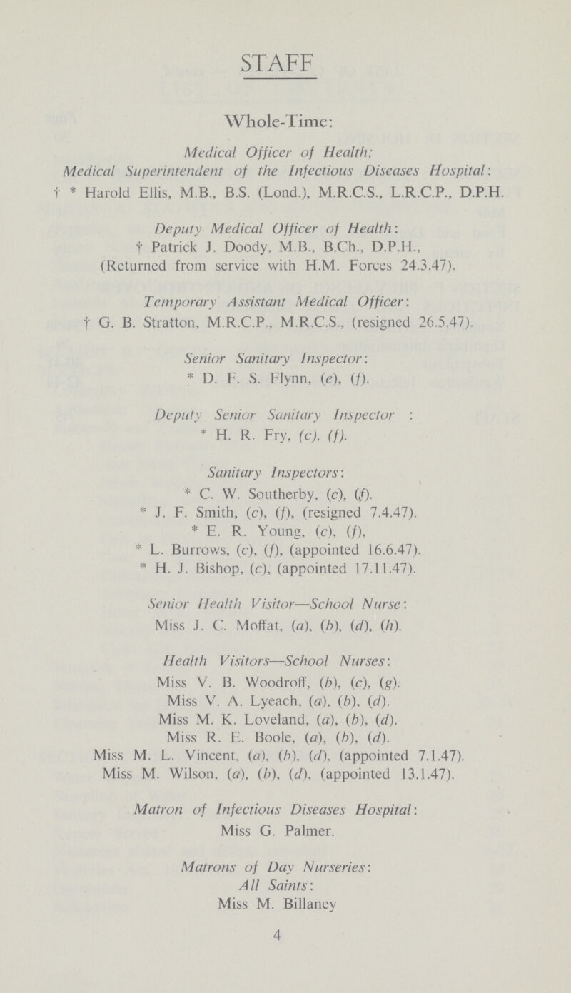 STAFF Whole-Time: Medical Officer of Health; Medical Superintendent of the Infectious Diseases Hospital: † * Harold Ellis, M.B., B.S. (Lond.), M.R.C.S., L.R.C.P., D.P.H. Deputy Medical Officer of Health: † Patrick J. Doody, M.B., B.Ch., D.P.H., (Returned from service with H.M. Forces 24.3.47). Temporary Assistant Medical Officer: † G. B. Stratton, M.R.C.P., M.R.C.S., (resigned 26.5.47). Senior Sanitary Inspector : * D. F. S. Flynn, (e), (f). Deputy Senior Sanitary Inspector : * H. R. Fry, (c), (f). Sanitary Inspectors: * C. W. Southerby, (c), (f). * J. F. Smith, (c), (f), (resigned 7.4.47). * E. R. Young, (c), (f), * L. Burrows, (c), (f), (appointed 16.6.47). * H. J. Bishop, (c), (appointed 17.11.47). Senior Health Visitor—School Nurse: Miss J. C. Moffat, (a), (b), (d), (h). Health Visitors—School Nurses: Miss V. B. Woodroff, (b), (c), (g). Miss V. A. Lyeach, (a), (b), (d). Miss M. K. Loveland, (a), (b), (d). Miss R. E. Boole, (a), (b), (d). Miss M. L. Vincent, (a), (b), (d), (appointed 7.1.47). Miss M. Wilson, (a), (b), (d), (appointed 13.1.47). Matron of Infectious Diseases Hospital: Miss G. Palmer. Matrons of Day Nurseries: All Saints: Miss M. Billaney 4