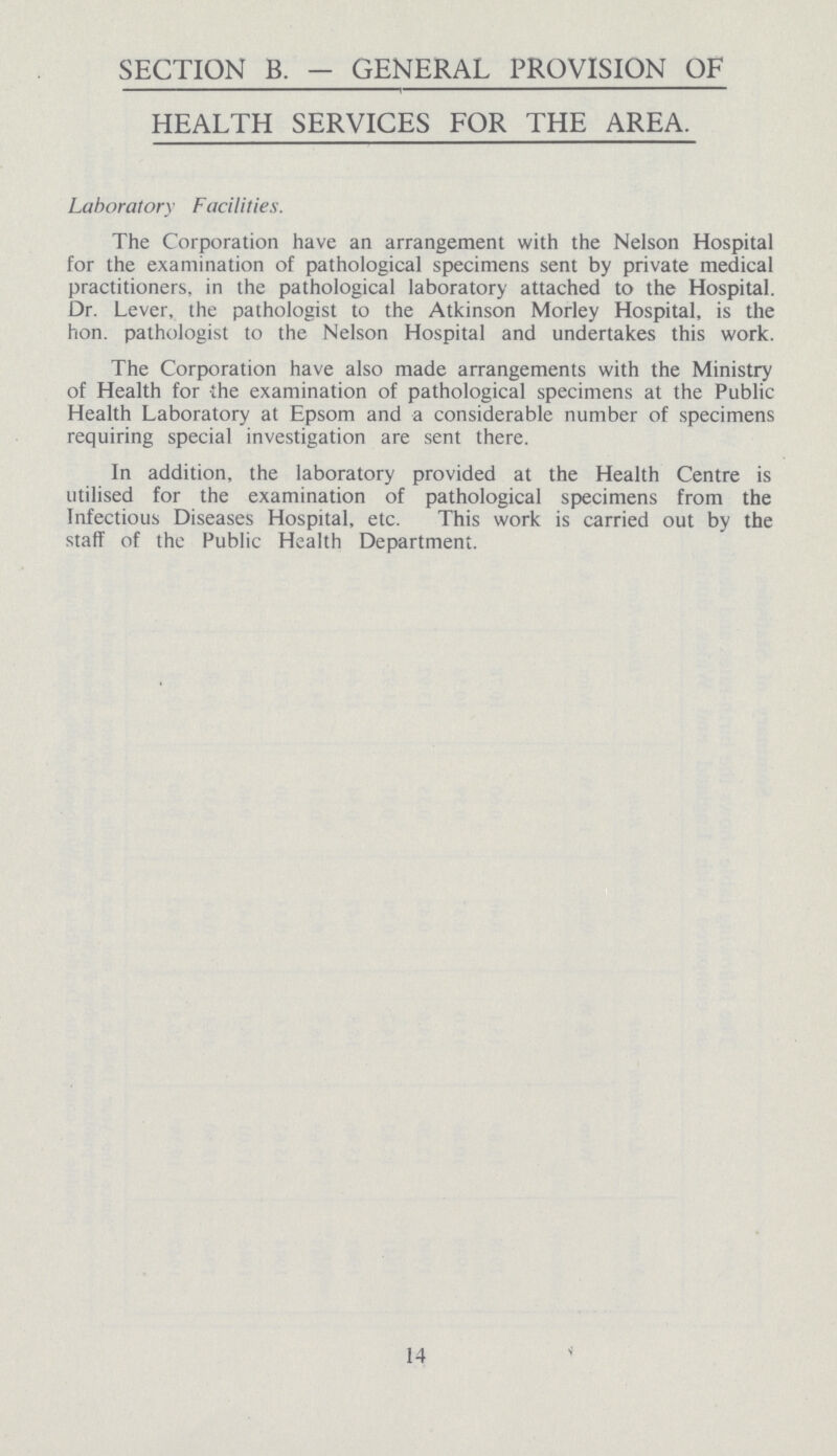 SECTION B. - GENERAL PROVISION OF HEALTH SERVICES FOR THE AREA. Laboratory Facilities. The Corporation have an arrangement with the Nelson Hospital for the examination of pathological specimens sent by private medical practitioners, in the pathological laboratory attached to the Hospital. Dr. Lever, the pathologist to the Atkinson Morley Hospital, is the hon. pathologist to the Nelson Hospital and undertakes this work. The Corporation have also made arrangements with the Ministry of Health for the examination of pathological specimens at the Public Health Laboratory at Epsom and a considerable number of specimens requiring special investigation are sent there. In addition, the laboratory provided at the Health Centre is utilised for the examination of pathological specimens from the Infectious Diseases Hospital, etc. This work is carried out by the staff of the Public Health Department. 14