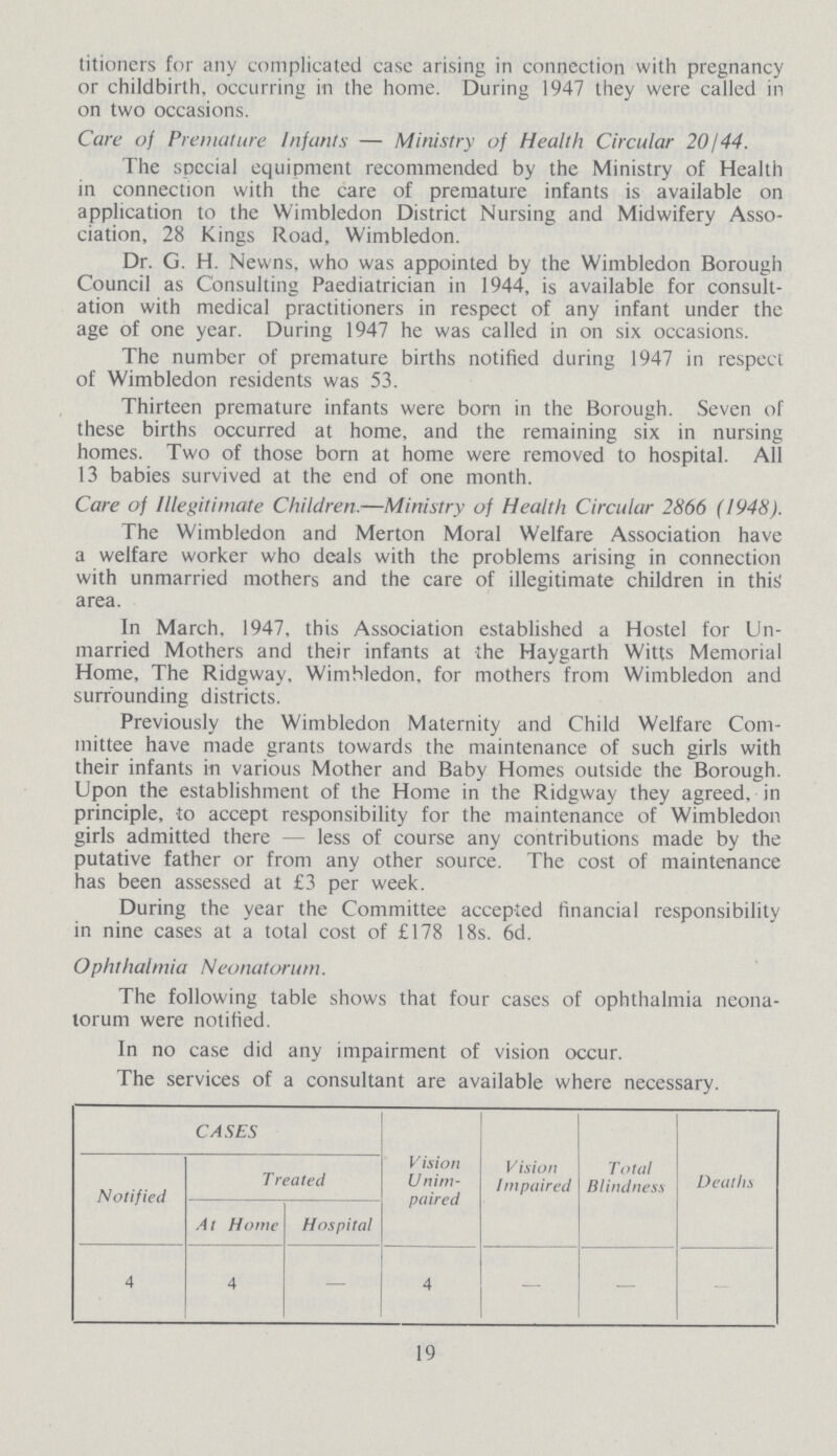 titioners for any complicated case arising in connection with pregnancy or childbirth, occurring in the home. During 1947 they were called in on two occasions. Care of Premature Infants — Ministry of Health Circular 20/44. The spccial equipment recommended by the Ministry of Health in connection with the care of premature infants is available on application to the Wimbledon District Nursing and Midwifery Asso ciation, 28 Kings Road, Wimbledon. Dr. G. H. Nevvns. who was appointed by the Wimbledon Borough Council as Consulting Paediatrician in 1944, is available for consult ation with medical practitioners in respect of any infant under the age of one year. During 1947 he was called in on six occasions. The number of premature births notified during 1947 in respect of Wimbledon residents was 53. Thirteen premature infants were born in the Borough. Seven of these births occurred at home, and the remaining six in nursing homes. Two of those born at home were removed to hospital. All 13 babies survived at the end of one month. Care of Illegitimate Children.—Ministry of Health Circular 2866 (1948). The Wimbledon and Merton Moral Welfare Association have a welfare worker who deals with the problems arising in connection with unmarried mothers and the care of illegitimate children in this area. In March. 1947, this Association established a Hostel for Un married Mothers and their infants at the Haygarth Witts Memorial Home, The Ridgway, Wimbledon, for mothers from Wimbledon and surrounding districts. Previously the Wimbledon Maternity and Child Welfare Com mittee have made grants towards the maintenance of such girls with their infants in various Mother and Baby Homes outside the Borough. Upon the establishment of the Home in the Ridgway they agreed, in principle, to accept responsibility for the maintenance of Wimbledon girls admitted there — less of course any contributions made by the putative father or from any other source. The cost of maintenance has been assessed at £3 per week. During the year the Committee accepted financial responsibility in nine cases at a total cost of £178 18s. 6d. Ophthalmia Neonatorum. The following table shows that four cases of ophthalmia neona torum were notified. In no case did any impairment of vision occur. The services of a consultant are available where necessary. CASES V ision Unim paired Vision Impaired Total Blindness Deaths Notified Treated At Home Hospital 4 4 — 4 — — — 19