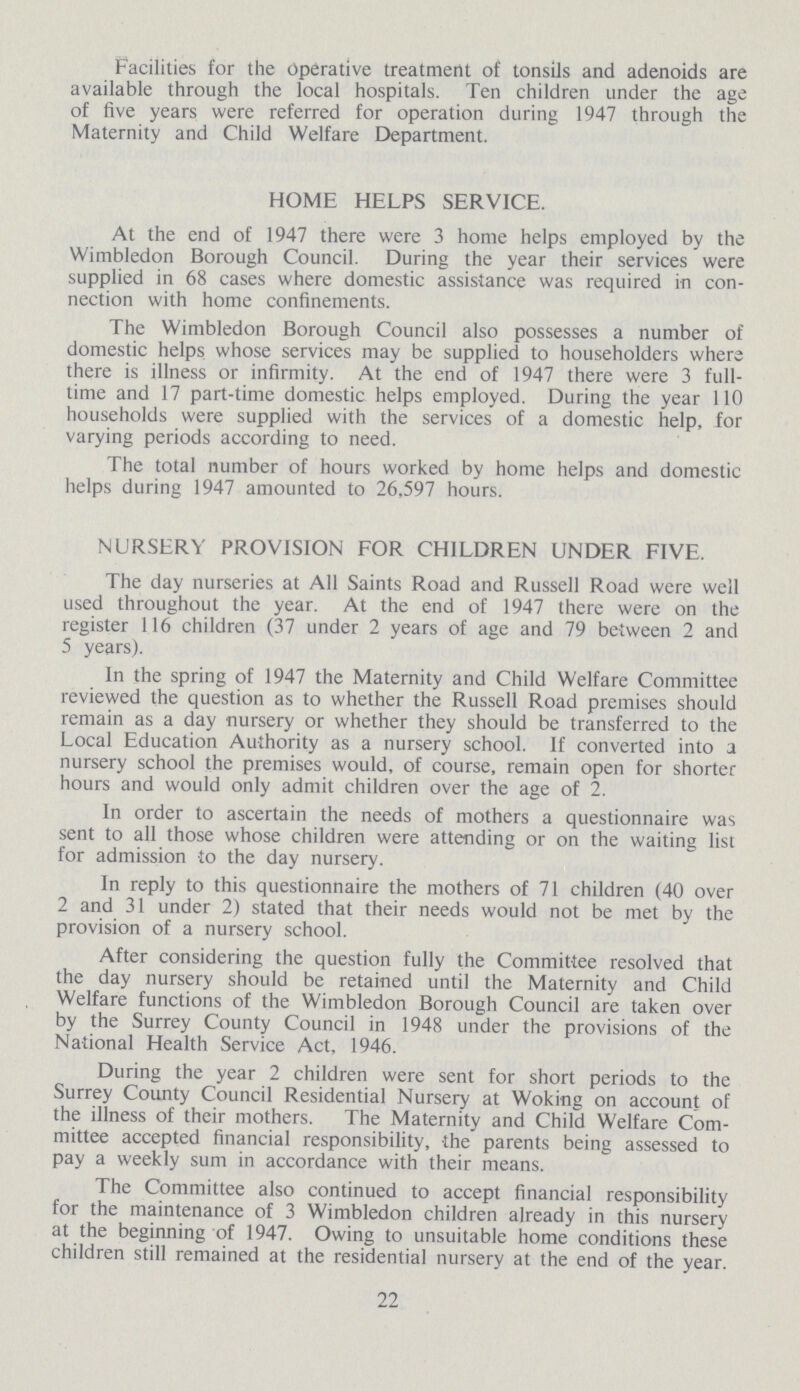Facilities for the operative treatment of tonsils and adenoids are available through the local hospitals. Ten children under the age of five years were referred for operation during 1947 through the Maternity and Child Welfare Department. HOME HELPS SERVICE. At the end of 1947 there were 3 home helps employed by the Wimbledon Borough Council. During the year their services were supplied in 68 cases where domestic assistance was required in con nection with home confinements. The Wimbledon Borough Council also possesses a number of domestic helps whose services may be supplied to householders where there is illness or infirmity. At the end of 1947 there were 3 full time and 17 part-time domestic helps employed. During the year 110 households were supplied with the services of a domestic help, for varying periods according to need. The total number of hours worked by home helps and domestic helps during 1947 amounted to 26,597 hours. NURSERY PROVISION FOR CHILDREN UNDER FIVE. The day nurseries at All Saints Road and Russell Road were well used throughout the year. At the end of 1947 there were on the register 116 children (37 under 2 years of age and 79 between 2 and 5 years). In the spring of 1947 the Maternity and Child Welfare Committee reviewed the question as to whether the Russell Road premises should remain as a day nursery or whether they should be transferred to the Local Education Authority as a nursery school. If converted into a nursery school the premises would, of course, remain open for shorter hours and would only admit children over the age of 2. In order to ascertain the needs of mothers a questionnaire was sent to all those whose children were attending or on the waiting list for admission to the day nursery. In reply to this questionnaire the mothers of 71 children (40 over 2 and 31 under 2) stated that their needs would not be met by the provision of a nursery school. After considering the question fully the Committee resolved that the day nursery should be retained until the Maternity and Child Welfare functions of the Wimbledon Borough Council are taken over by the Surrey County Council in 1948 under the provisions of the National Health Service Act, 1946. During the year 2 children were sent for short periods to the Surrey County Council Residential Nursery at Woking on account of the illness of their mothers. The Maternity and Child Welfare Com mittee accepted financial responsibility, the parents being assessed to pay a weekly sum in accordance with their means. The Committee also continued to accept financial responsibility for the maintenance of 3 Wimbledon children already in this nursery at the beginning of 1947. Owing to unsuitable home conditions these children still remained at the residential nursery at the end of the year. 22