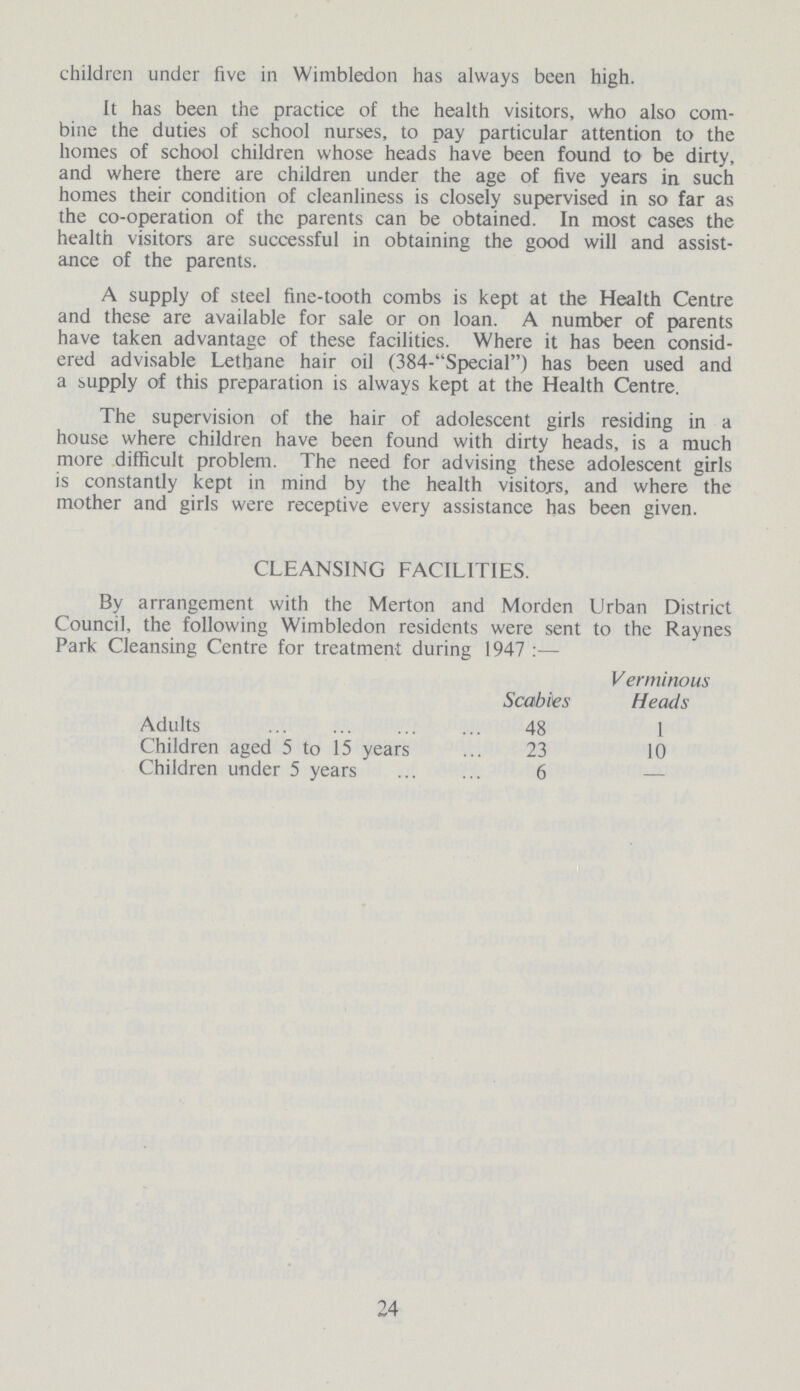 children under five in Wimbledon has always been high. It has been the practice of the health visitors, who also com bine the duties of school nurses, to pay particular attention to the homes of school children whose heads have been found to be dirty, and where there are children under the age of five years in such homes their condition of cleanliness is closely supervised in so far as the co-operation of the parents can be obtained. In most cases the health visitors are successful in obtaining the good will and assist ance of the parents. A supply of steel fine-tooth combs is kept at the Health Centre and these are available for sale or on loan. A number of parents have taken advantage of these facilities. Where it has been consid ered advisable Lethane hair oil (384-Special) has been used and a supply of this preparation is always kept at the Health Centre. The supervision of the hair of adolescent girls residing in a house where children have been found with dirty heads, is a much more difficult problem. The need for advising these adolescent girls is constantly kept in mind by the health visitors, and where the mother and girls were receptive every assistance has been given. CLEANSING FACILITIES. By arrangement with the Merton and Morden Urban District Council, the following Wimbledon residents were sent to the Raynes Park Cleansing Centre for treatment during 1947:— Scabies Verminous Heads Adults 48 1 Children aged 5 to 15 years 23 10 Children under 5 years 6 — 24