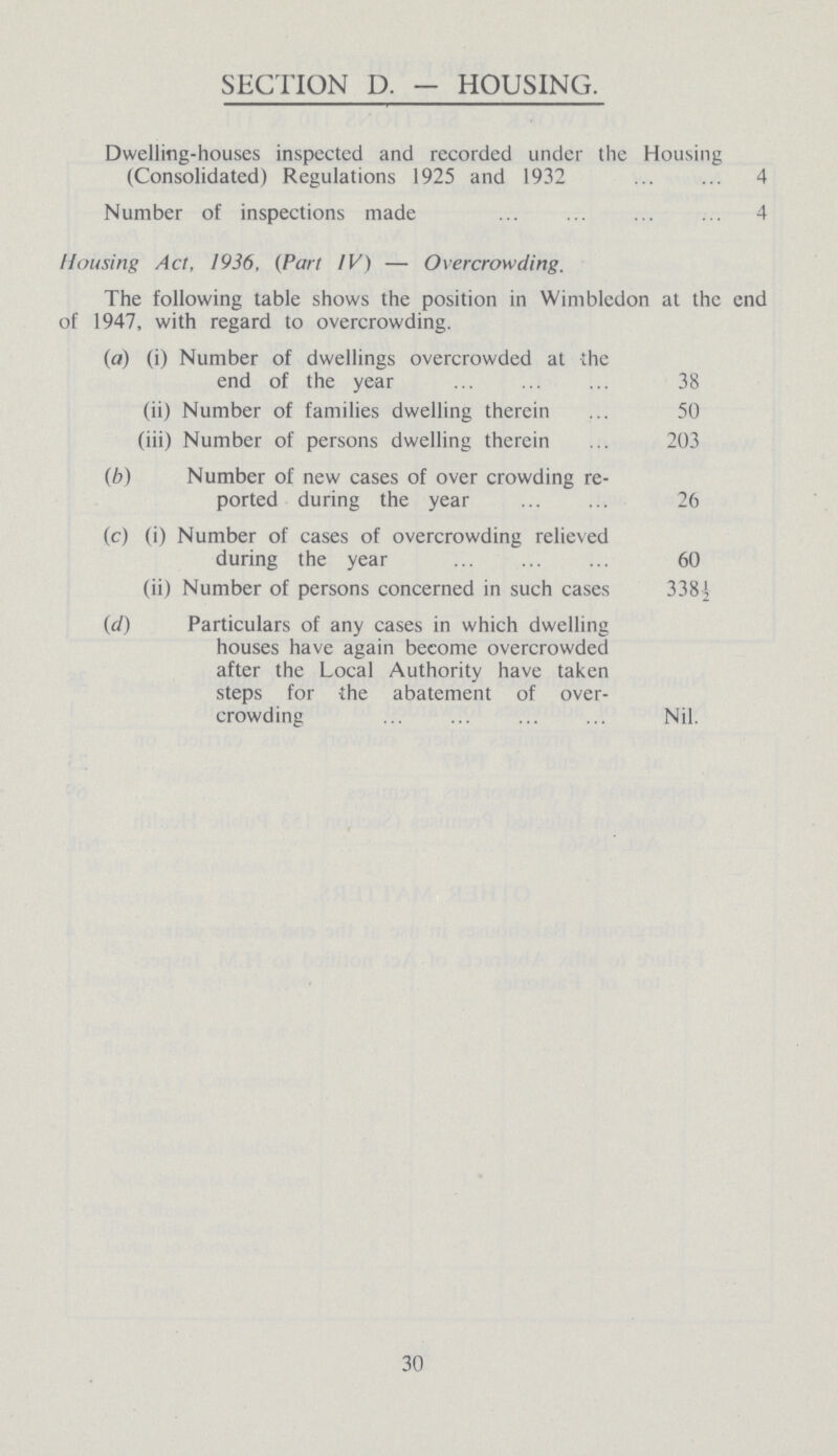 SECTION D. - HOUSING. Dwelling-houses inspected and recorded under the Housing (Consolidated) Regulations 1925 and 1932 4 Number of inspections made 4 Housing Act, 1936, (Part IV) — Overcrowding. The following table shows the position in Wimbledon at the end of 1947, with regard to overcrowding. (a) (i) Number of dwellings overcrowded at the end of the year 38 (ii) Number of families dwelling therein 50 (iii) Number of persons dwelling therein 203 (b) Number of new cases of over crowding re ported during the year 26 (c) (i) Number of cases of overcrowding relieved during the year 60 (ii) Number of persons concerned in such cases 338½ (d) Particulars of any cases in which dwelling houses have again become overcrowded after the Local Authority have taken steps for the abatement of over crowding Nil. 30