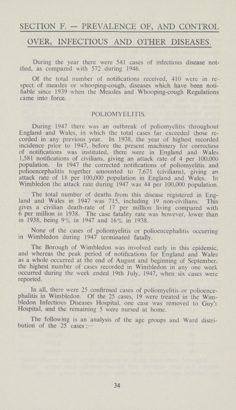 SECTION F. — PREVALENCE OF, AND CONTROL OVER, INFECTIOUS AND OTHER DISEASES. During the year there were 541 cases of infectious disease not ified, as compared with 572 during 1946. Of the total number of notifications received, 410 were in re spect of measles or whooping-cough, diseases which have been noti fiable since 1939 when the Measles and Whooping-cough Regulations came into force. POLIOMYELITIS. During 1947 there was an outbreak of poliomyelitis throughout England and Wales, in which the total cases far exceeded those re corded in any previous year. In 1938, the year of highest recorded incidence prior to 1947, before the present machinery for correction of notifications was instituted, there were in England and Wales 1,581 notifications of civilians, giving an attack rate of 4 per 100,000 population. In 1947 the corrected notifications of poliomyelitis and polioencephalitis together amounted to 7,671 (civilians), giving an attack rate of 18 per 100,000 population in England and Wales. In Wimbledon the attack rate during 1947 was 44 per 100,000 population. The total number of deaths from this disease registered in Eng land and Wales in 1947 was 715, including 19 non-civilians. This gives a civilian death-rate of 17 per million living compared with 6 per million in 1938. The case fatality rate was however, lower than in 1938, being 9% in 1947 and 16% in 1938. None of the cases of poliomyelitis or polioencephalitis occurring in Wimbledon during 1947 terminated fatally. The Borough of Wimbledon was involved early in this epidemic, and whereas the peak period of notifications for England and Wales as a whole occurred at the end of August and beginning of September, the highest number of cases recorded in Wimbledon in any one week occurred during the week ended 19th July. 1947, when six cases were reported. In all, there were 25 confirmed cases of poliomyelitis or polioence phalitis in Wimbledon. Of the 25 cases, 19 were treated in the Wim bledon Infectious Diseases Hospital, one case was removed to Guy's Hospital, and the remaining 5 were nursed at home. The following is an analysis of the age groups and Ward distri bution of the 25 cases 34