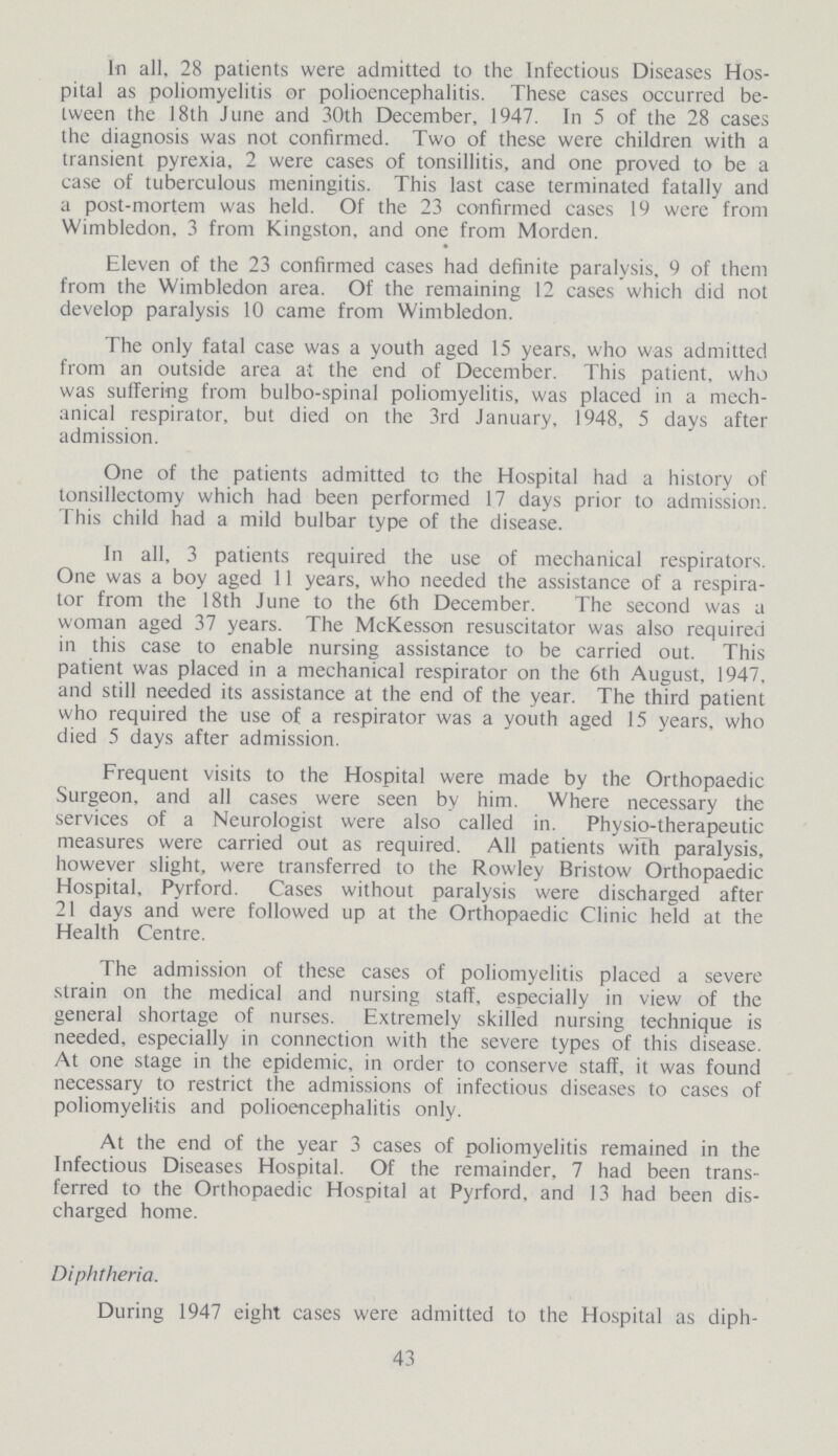 In all, 28 patients were admitted to the Infectious Diseases Hos pital as poliomyelitis or polioencephalitis. These cases occurred be tween the 18th June and 30th December, 1947. In 5 of the 28 cases the diagnosis was not confirmed. Two of these were children with a transient pyrexia, 2 were cases of tonsillitis, and one proved to be a case of tuberculous meningitis. This last case terminated fatally and a post-mortem was held. Of the 23 confirmed cases 19 were from Wimbledon, 3 from Kingston, and one from Morden. Eleven of the 23 confirmed cases had definite paralysis, 9 of them from the Wimbledon area. Of the remaining 12 cases which did not develop paralysis 10 came from Wimbledon. The only fatal case was a youth aged 15 years, who was admitted from an outside area at the end of December. This patient, who was suffering from bulbo-spinal poliomyelitis, was placed in a mech anical respirator, but died on the 3rd January, 1948, 5 days after admission. One of the patients admitted to the Hospital had a history of tonsillectomy which had been performed 17 days prior to admission. This child had a mild bulbar type of the disease. In all, 3 patients required the use of mechanical respirators. One was a boy aged 11 years, who needed the assistance of a respira tor from the 18th June to the 6th December. The second was a woman aged 37 years. The McKesson resuscitator was also required in this case to enable nursing assistance to be carried out. This patient was placed in a mechanical respirator on the 6th August, 1947, and still needed its assistance at the end of the year. The third patient who required the use of a respirator was a youth aged 15 years, who died 5 days after admission. Frequent visits to the Hospital were made by the Orthopaedic Surgeon, and all cases were seen by him. Where necessary the services of a Neurologist were also called in. Physio-therapeutic measures were carried out as required. All patients with paralysis, however slight, were transferred to the Rowley Bristow Orthopaedic Hospital, Pyrford. Cases without paralysis were discharged after 21 days and were followed up at the Orthopaedic Clinic held at the Health Centre. The admission of these cases of poliomyelitis placed a severe strain on the medical and nursing staff, especially in view of the general shortage of nurses. Extremely skilled nursing technique is needed, especially in connection with the severe types of this disease. At one stage in the epidemic, in order to conserve staff, it was found necessary to restrict the admissions of infectious diseases to cases of poliomyelitis and polioencephalitis only. At the end of the year 3 cases of poliomyelitis remained in the Infectious Diseases Hospital. Of the remainder, 7 had been trans ferred to the Orthopaedic Hospital at Pyrford, and 13 had been dis charged home. Diphtheria. During 1947 eight cases were admitted to the Hospital as diph¬ 43