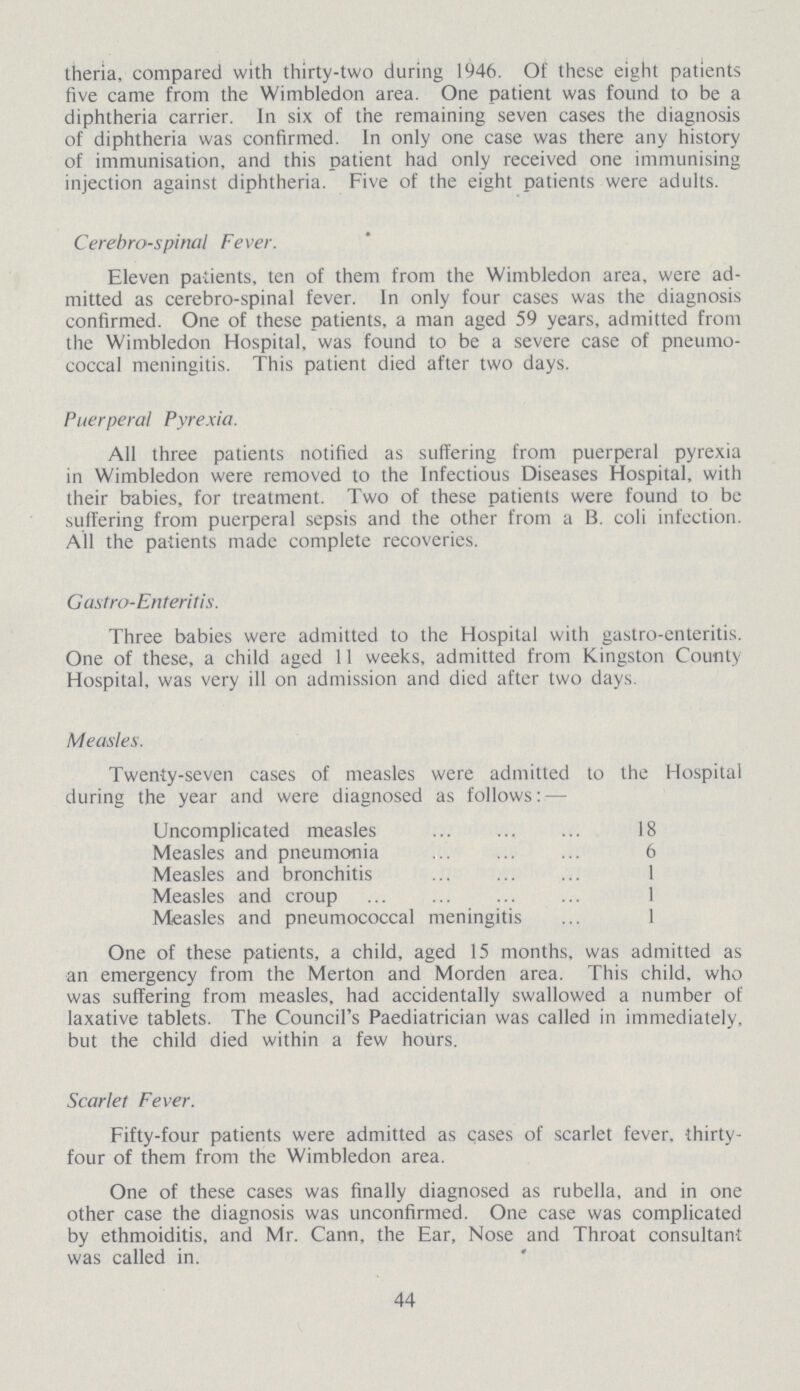 theria, compared with thirty-two during 1946. Of these eight patients five came from the Wimbledon area. One patient was found to be a diphtheria carrier. In six of the remaining seven cases the diagnosis of diphtheria was confirmed. In only one case was there any history of immunisation, and this patient had only received one immunising injection against diphtheria. Five of the eight patients were adults. Cerebrospinal Fever. Eleven patients, ten of them from the Wimbledon area, were ad mitted as cerebro-spinal fever. In only four cases was the diagnosis confirmed. One of these patients, a man aged 59 years, admitted from the Wimbledon Hospital, was found to be a severe case of pneumo coccal meningitis. This patient died after two days. Puerperal Pyrexia. All three patients notified as suffering from puerperal pyrexia in Wimbledon were removed to the Infectious Diseases Hospital, with their babies, for treatment. Two of these patients were found to be suffering from puerperal sepsis and the other from a B. coli infection. All the patients made complete recoveries. G astro-Enteritis. Three babies were admitted to the Hospital with gastro-enteritis. One of these, a child aged 11 weeks, admitted from Kingston County Hospital, was very ill on admission and died after two days Measles. Twenty-seven cases of measles were admitted to the Hospital during the year and were diagnosed as follows: — Uncomplicated measles 18 Measles and pneumonia 6 Measles and bronchitis 1 Measles and croup 1 Measles and pneumococcal meningitis 1 One of these patients, a child, aged 15 months, was admitted as an emergency from the Merton and Morden area. This child, who was suffering from measles, had accidentally swallowed a number of laxative tablets. The Council's Paediatrician was called in immediately, but the child died within a few hours. Scarlet Fever. Fifty-four patients were admitted as cases of scarlet fever, thirty four of them from the Wimbledon area. One of these cases was finally diagnosed as rubella, and in one other case the diagnosis was unconfirmed. One case was complicated by ethmoiditis, and Mr. Cann, the Ear, Nose and Throat consultant was called in. 44