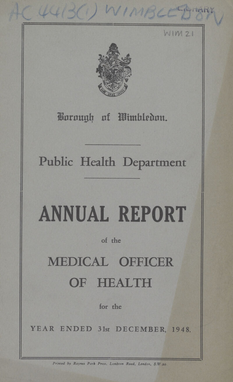 AC 4413(1) WIMBEEDON Borough of Mimbledon. Public Health Department ANNUAL REPORT of the MEDICAL OFFICER OF HEALTH for the YEAR ENDED 31st DECEMBER, 1948. Printed by Raynes Park Press, Lambton Road, London, S.W. 20