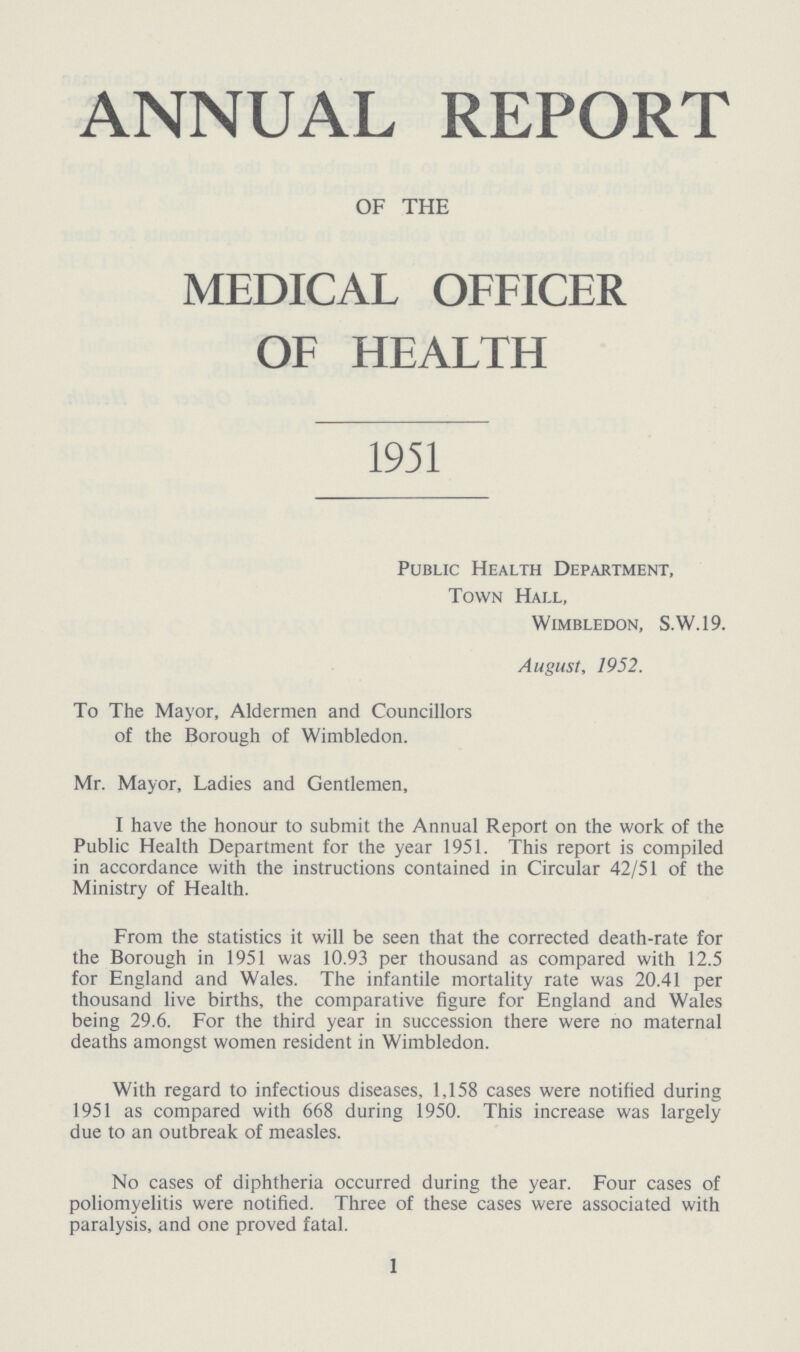 ANNUAL REPORT OF THE MEDICAL OFFICER OF HEALTH 1951 Public Health Department, Town Hall, Wimbledon, S.W.I9. August, 1952. To The Mayor, Aldermen and Councillors of the Borough of Wimbledon. Mr. Mayor, Ladies and Gentlemen, I have the honour to submit the Annual Report on the work of the Public Health Department for the year 1951. This report is compiled in accordance with the instructions contained in Circular 42/51 of the Ministry of Health. From the statistics it will be seen that the corrected death-rate for the Borough in 1951 was 10.93 per thousand as compared with 12.5 for England and Wales. The infantile mortality rate was 20.41 per thousand live births, the comparative figure for England and Wales being 29.6. For the third year in succession there were no maternal deaths amongst women resident in Wimbledon. With regard to infectious diseases, 1,158 cases were notified during 1951 as compared with 668 during 1950. This increase was largely due to an outbreak of measles. No cases of diphtheria occurred during the year. Four cases of poliomyelitis were notified. Three of these cases were associated with paralysis, and one proved fatal. 1